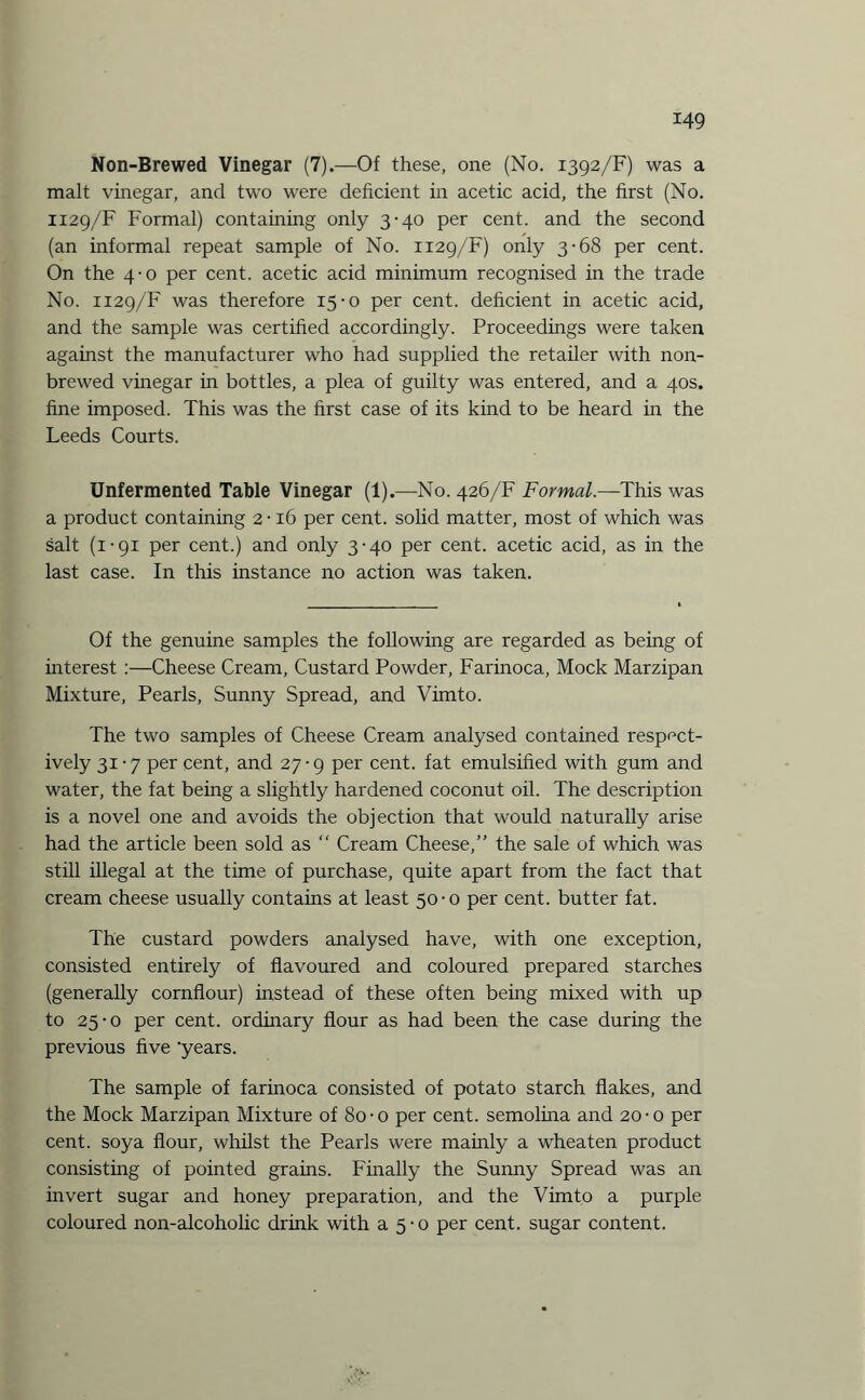 Non-Brewed Vinegar (7).—Of these, one (No. 1392/F) was a malt vinegar, and two were deficient in acetic acid, the first (No. 1129/F Formal) containing only 3-40 per cent, and the second (an informal repeat sample of No. 1129/F) only 3-68 per cent. On the 4-0 per cent, acetic acid minimum recognised in the trade No. 1129/F was therefore 15-0 per cent, deficient in acetic acid, and the sample was certified accordingly. Proceedings were taken against the manufacturer who had supplied the retailer with non- brewed vinegar in bottles, a plea of guilty was entered, and a 40s. fine imposed. This was the first case of its kind to be heard in the Leeds Courts. Unfermented Table Vinegar (1).—No. 426/F Formal.—This was a product containing 2 • 16 per cent, solid matter, most of which was salt (1-91 per cent.) and only 3-40 per cent, acetic acid, as in the last case. In this instance no action was taken. Of the genuine samples the following are regarded as being of interest :—Cheese Cream, Custard Powder, Farinoca, Mock Marzipan Mixture, Pearls, Sunny Spread, and Vimto. The two samples of Cheese Cream analysed contained respect¬ ively 31-7 per cent, and 27-9 per cent, fat emulsified with gum and water, the fat being a slightly hardened coconut oil. The description is a novel one and avoids the objection that would naturally arise had the article been sold as “ Cream Cheese,” the sale of which was still illegal at the time of purchase, quite apart from the fact that cream cheese usually contains at least 50-0 per cent, butter fat. The custard powders analysed have, with one exception, consisted entirely of flavoured and coloured prepared starches (generally cornflour) instead of these often being mixed with up to 25-0 per cent, ordinary flour as had been the case during the previous five 'years. The sample of farinoca consisted of potato starch flakes, and the Mock Marzipan Mixture of 80-o per cent, semolina and 20-o per cent, soya flour, whilst the Pearls were mainly a wheaten product consisting of pointed grains. Finally the Sunny Spread was an invert sugar and honey preparation, and the Vimto a purple coloured non-alcoholic drink with a 5-0 per cent, sugar content.