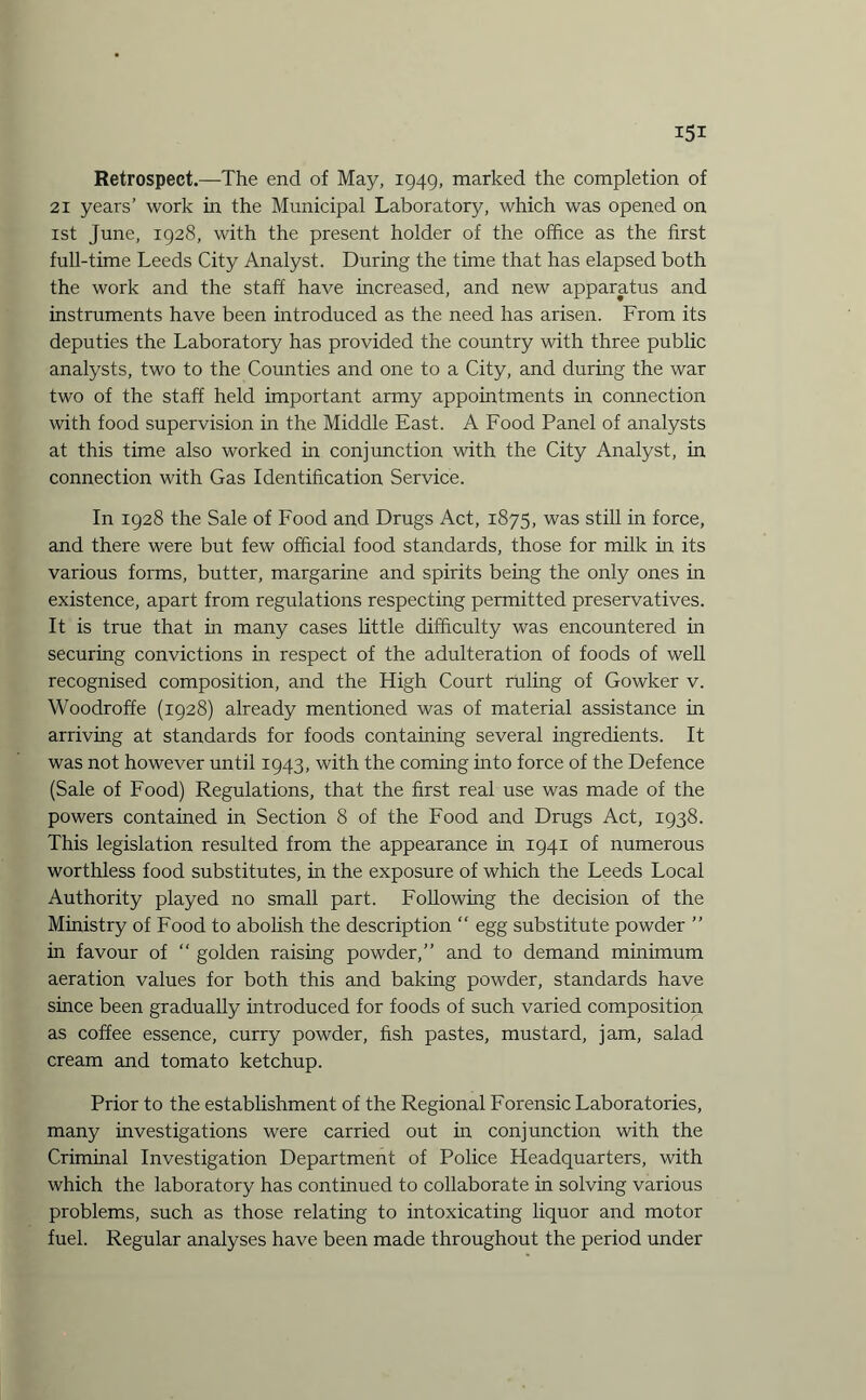 Retrospect.—The end of May, 1949, marked the completion of 21 years’ work in the Municipal Laboratory, which was opened on 1st June, 1928, with the present holder of the office as the first full-time Leeds City Analyst. During the time that has elapsed both the work and the staff have increased, and new apparatus and instruments have been introduced as the need has arisen. From its deputies the Laboratory has provided the country with three public analysts, two to the Counties and one to a City, and during the war two of the staff held important army appointments in connection with food supervision in the Middle East. A Food Panel of analysts at this time also worked in conjunction with the City Analyst, in connection with Gas Identification Service. In 1928 the Sale of Food and Drugs Act, 1875, was still in force, and there were but few official food standards, those for milk in its various forms, butter, margarine and spirits being the only ones in existence, apart from regulations respecting permitted preservatives. It is true that in many cases little difficulty was encountered in securing convictions in respect of the adulteration of foods of well recognised composition, and the High Court ruling of Gowker v. Woodroffe (1928) already mentioned was of material assistance in arriving at standards for foods containing several ingredients. It was not however until 1943, with the coming into force of the Defence (Sale of Food) Regulations, that the first real use was made of the powers contained in Section 8 of the Food and Drugs Act, 1938. This legislation resulted from the appearance in 1941 of numerous worthless food substitutes, in the exposure of which the Leeds Local Authority played no small part. Following the decision of the Ministry of Food to abolish the description “ egg substitute powder ” in favour of “ golden raising powder,” and to demand minimum aeration values for both this and baking powder, standards have since been gradually introduced for foods of such varied composition as coffee essence, curry powder, fish pastes, mustard, jam, salad cream and tomato ketchup. Prior to the establishment of the Regional Forensic Laboratories, many investigations were carried out in conjunction with the Criminal Investigation Department of Police Headquarters, with which the laboratory has continued to collaborate in solving various problems, such as those relating to intoxicating liquor and motor fuel. Regular analyses have been made throughout the period under