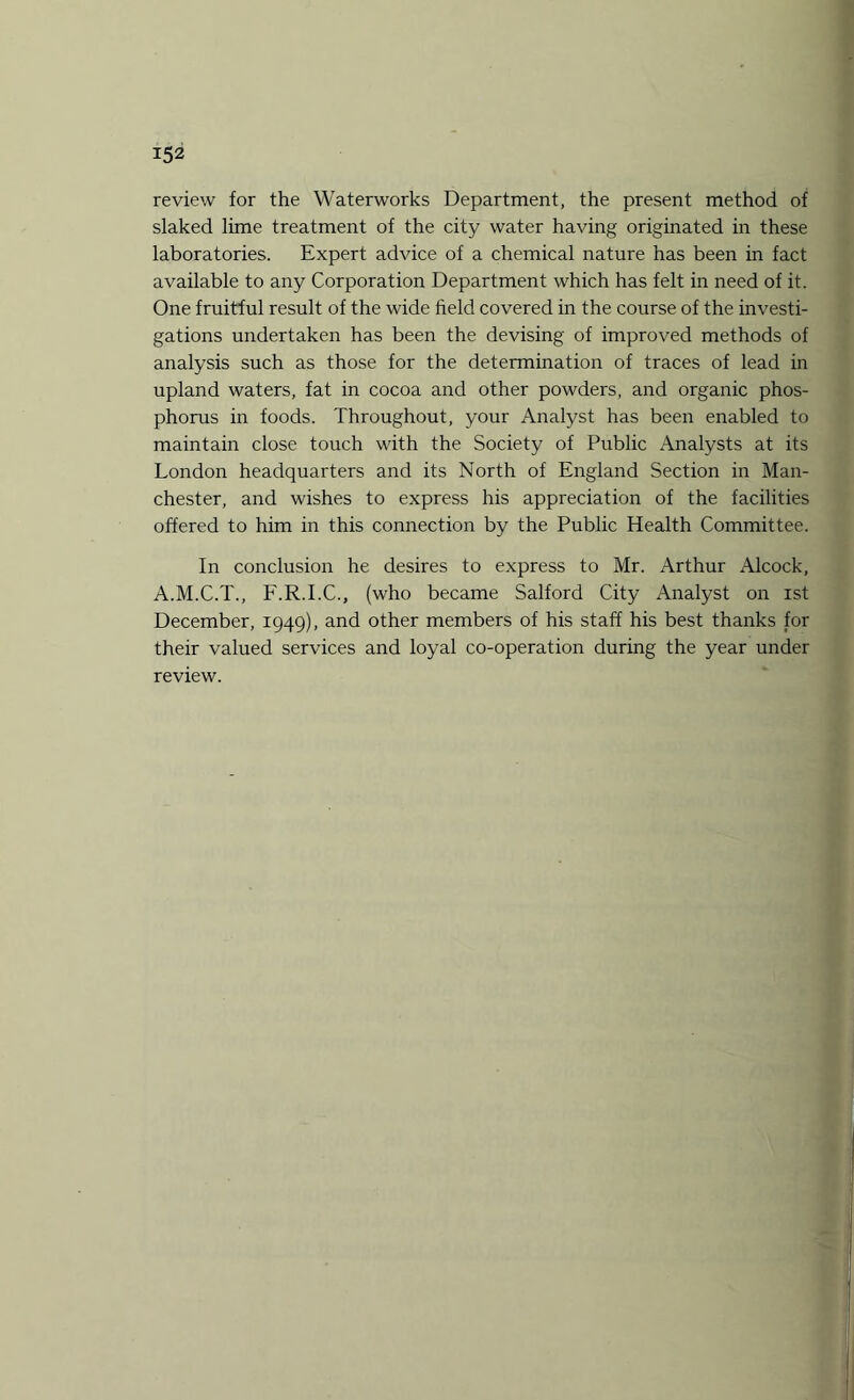review for the Waterworks Department, the present method of slaked lime treatment of the city water having originated in these laboratories. Expert advice of a chemical nature has been in fact available to any Corporation Department which has felt in need of it. One fruitful result of the wide field covered in the course of the investi¬ gations undertaken has been the devising of improved methods of analysis such as those for the determination of traces of lead in upland waters, fat in cocoa and other powders, and organic phos¬ phorus in foods. Throughout, your Analyst has been enabled to maintain close touch with the Society of Public Analysts at its London headquarters and its North of England Section in Man¬ chester, and wishes to express his appreciation of the facilities offered to him in this connection by the Public Health Committee. In conclusion he desires to express to Mr. Arthur Alcock, A.M.C.T., F.R.I.C., (who became Salford City Analyst on ist December, 1949), and other members of his staff his best thanks for their valued services and loyal co-operation during the year under review.