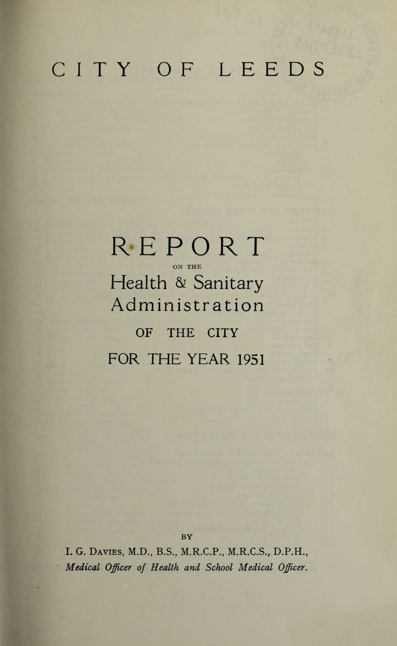 CITY OF LEEDS REPORT ON THE Health & Sanitary Administration OF THE CITY FOR THE YEAR 1951 BY I. G. Davies, M.D., B.S., M.R.C.P., M.R.C.S., D.P.H., Medical Officer of Health and School Medical Officer.