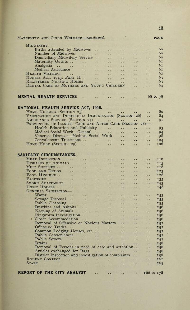 Maternity and Child Welfare—continued. page Midwifery— Births attended by Midwives .. .. .. .. .. 60 Number of Midwives .. .. .. . . . . .. 60 Domiciliary Midwifery Service .. .. .. .. .. 60 Maternity Outfits .. . . . . . . . . . . .. 61 Analgesia .. .. .. .. .. .. .. . . 61 Medical Assistance .. .. .. .. .. .. 61 Health Visiting .. .. .. .. .. • ■ • • 62 Nurses Act, 1943, Part II .. .. .. .. .. .. 63 Registered Nursing Homes .. .. .. . . .. 63 Dental Care of Mothers and Young Children .. . . 64 MENTAL HEALTH SERVICES. 68 to 78 NATIONAL HEALTH SERVICE ACT, 1946. Home Nursing (Section 25) .. .. .. .. .. 80 Vaccination and Diphtheria Immunisation (Section 26) .. 84 Ambulance Service (Section 27) .. .. .. .. .. 91 Prevention of Illness, Care and After-Care (Section 28)— Health Education and Publicity . . . . . . . . 93 Medical Social Work—General .. .. . . . . . . 94 Venereal Diseases—Medical Social Work . . . . . . 98 Convalescent Treatment . . . . . . . . . . .. 104 Home Help (Section 29) .. . . .. .. .. .. 106 SANITARY CIRCUMSTANCES. Meat Inspection .. .. .. .. .. .. .. no Diseases of Animals .. .. .. .. .. 115 Milk Supplies .. .. .. .. .. .. 118 Food and Drugs .. .. .. .. .. .. 123 Food Hygiene.. .. .. .. . .. .. .. 128 Factories .. .. .. .. .. .. .. .. 135 Smoke Abatement .. .. . . .. .. .. 143 Unfit Houses .. .. .. .. .. .. .. .. 148 General Sanitation— Water .. .. .. .. .. .. .. .. 153 Sewage Disposal .. . . . . .. .. . . . . 155 Public Cleansing .. . . .. . . . . .. . . 155 Dustbins and Ashpits .. .. . . . . . . . . 156 Keeping of Animals . . . . . . .. . . . . 156 Ringworm Investigation . . . . . . .. . . . . 156 • Closet Accommodation .. .. .. .. . . . . 156 Removal of Offensive or Noxious Matters .. .. .. 157 Offensive Trades .. .. .. . . .. . . . . 157 Common Lodging Houses, etc. . . . . . . . . . . 157 Public Conveniences .. .. .. .. .. .. 157 Public Sewers . . . . . . . . . . . . . . 157 Drains .. . . . . . . . . .. . . . . 158 Removal of Persons in need of care and attention.. .. 158 Articles exchanged for Rags .. .. .. .. .. 158 District Inspection and investigation of complaints . . . . 158 Rodent Control .. .. .. .. .. .. 162 Staff .. .. .. .. .. .. .. .. .. 163 REPORT OF THE CITY ANALYST 166 to 178