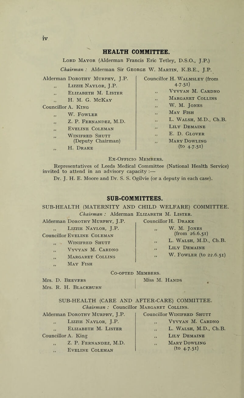 HEALTH COMMITTEE. Lord Mayor (Alderman Francis Eric Tetley, D.S.O., Chairman : Alderman Sir George W. Martin, K.B.E Alderman Dorothy Murphy, J.P. Lizzie Naylor, J.P. Elizabeth M. Lister H. M. G. McKay Councillor A. King ,, W. Fowler ,, Z. P. Fernandez, M.D. ,, Eveline Coleman ,, Winifred Shutt (Deputy Chairman) ,, FI. Drake J-P-) J.P.. Councillor H. Walmsley (from 4-7-51) ,, Vyvyan M. Cardno ,, Margaret Collins ,, W. M. Jones ,, May Fish ,, L. Walsh, M.D., Ch.B. ,, Lily Demaine ,, E. D. Glover ,, Mary Dowling (to 4.7.51) Ex-Officio Members. Representatives of Leeds Medical Committee (National Health Service) invited to attend in an advisory capacity :— Dr. J. H. E. Moore and Dr. S. S. Ogilvie (or a deputy in each case). SUB-COMMITTEES. SUB-HEALTH (MATERNITY AND CHILD WELFARE) COMMITTEE. Chairman : Alderman Elizabeth M. Lister. Alderman Dorothy Murphy, J.P. Councillor H. Drake ,, Lizzie Naylor, J.P. Councillor Eveline Coleman ,, Winifred Shutt ,, Vyvyan M. Cardno ,, Margaret Collins „ May Fish W. M. Jones (from 26.6.51) L. Walsh, M.D., Ch.B. Lily Demaine W. Fowler (to 22.6.51) Co-opted Members. Mrs. D. Beevf.rs I Miss M. Hands Mrs. R. H. Blackburn SUB-HEALTH (CARE AND AFTER-CARE) COMMITTEE. Chairman : Councillor Alderman Dorothy Murphy, J.P. ,, Lizzie Naylor, J.P. ,, Elizabeth M. Lister Councillor A. King ,, Z. P. Fernandez, M.D. „ Eveline Coleman Margaret Collins. Councillor Winifred Shutt ,, Vyvyan M. Cardno L. Walsh, M.D., Ch.B. ,, Lily Demaine „ Mary Dowling (to 4.7.51)