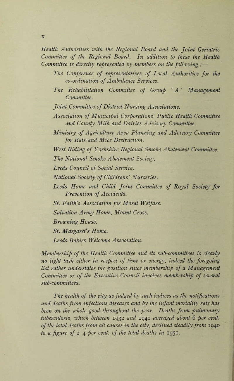 Health Authorities with the Regional Board and the Joint Geriatric Committee of the Regional Board. In addition to these the Health Committee is directly represented by members on the following :— The Conference of representatives of Local Authorities for the co-ordination of Ambulance Services. The Rehabilitation Committee of Group ‘ A ' Management Committee. Joint Committee of District Nursing Associations. Association of Municipal Corporations’ Public Health Committee and County Milk and Dairies Advisory Committee. Ministry of Agriculture Area Planning and Advisory Committee for Rats and Mice Destruction. West Riding of Yorkshire Regional Smoke Abatement Committee. The National Smoke Abatement Society. Leeds Council of Social Service. National Society of Childrens’ Nurseries. Leeds Home and Child Joint Committee of Royal Society for Prevention of Accidents. St. Faith’s Association for Moral Welfare. Salvation Army Home, Mount Cross. Browning House. St. Margaret’s Home. Leeds Babies Welcome Association. Membership of the Health Committee and its sub-committees is clearly no light task either in respect of time or energy, indeed the foregoing list rather understates the position since membership of a Management Committee or of the Executive Council involves membership of several sub-committees. The health of the city as judged by such indices as the notifications and deaths from infectious diseases and by the infant mortality rate has been on the whole good throughout the year. Deaths from pulmonary tuberculosis, which between 1932 and 1940 averaged about 6 per cent, of the total deaths from all causes in the city, declined steadily from 1940 to a figure of 2 4 per cent, of the total deaths in 1951.