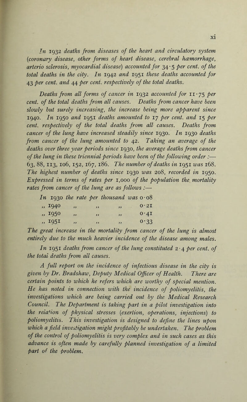 In 1932 deaths from diseases of the heart and circulatory system (1coronary disease, other forms of heart disease, cerebral hcemorrhage, arterio sclerosis, myocardial disease) accounted for 34 • 5 per cent, of the total deaths in the city. In 1942 and 1951 these deaths accounted for 43 per cent, and 44 per cent, respectively of the total deaths. Deaths from all forms of cancer in 1932 accounted for 11-75 per cent, of the total deaths from all causes. Deaths from cancer have been slowly but surely increasing, the increase being more apparent since 1940. In 1950 and 1951 deaths amounted to 17 per cent, and 15 per cent, respectively of the total deaths from all causes. Deaths from cancer of the lung have increased steadily since 1930. In 1930 deaths from cancer of the lung amounted to 42. Taking an average of the deaths over three year periods since 1930, the average deaths from cancer of the lung in these triennial periods have been of the following order :— 63, 88, 113, 106, 152, 167, 186. The number of deaths in 1951 was 168. The highest number of deaths since 1930 was 208, recorded in 1950. Expressed in terms of rates per 1,000 of the population the mortality rates from cancer of the lung are as follows :—- In 1930 the rate per thousand was 0-08 „ 1940 „ „ „ 0-21 „ 1950 „ „ „ 0-41 » i95i » „ „ o-33 The great increase in the mortality from cancer of the lung is almost entirely due to the much heavier incidence of the disease among males. In 1951 deaths from cancer of the lung constituted 2-4 per cent, of the total deaths from all causes. A full report on the incidence of infectious disease in the city is given by Dr. Bradshaw, Deputy Medical Officer of Health. There are certain points to which he refers which are worthy of special mention. He has noted in connection with the incidence of poliomyelitis, the investigations which are being carried out by the Medical Research Council. The Department is taking part in a pilot investigation into the relation of physical stresses (exertion, operations, injections) to poliomyelitis. This investigation is designed to define the lines upon which a field investigation might profitably be undertaken. The problem of the control of poliomyelitis is very complex and in such cases as this advance is often made by carefully planned investigation of a limited part of the problem.