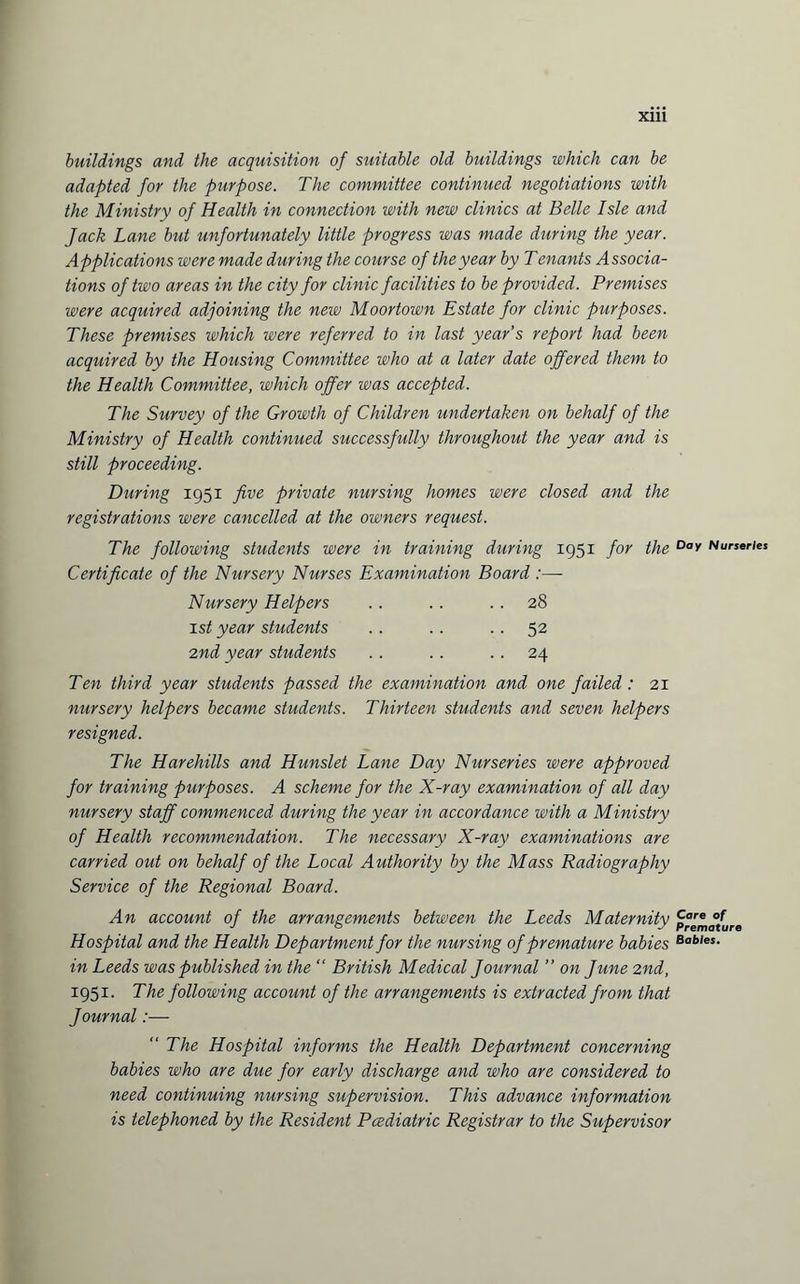 buildings and the acquisition of suitable old buildings which can be adapted for the purpose. The committee continued negotiations with the Ministry of Health in connection with new clinics at Belle Isle and Jack Lane but unfortunately little progress was made during the year. Applications were made during the course of the year by T enants Associa¬ tions of two areas in the city for clinic facilities to be provided. Premises were acquired adjoining the new Moortown Estate for clinic purposes. These premises which were referred to in last year's report had been acquired by the Housing Committee who at a later date offered them to the Health Committee, which offer was accepted. The Survey of the Growth of Children undertaken on behalf of the Ministry of Health continued successfully throughout the year and is still proceeding. During 1951 five private nursing homes were closed and the registrations were cancelled at the owners request. The following students were in training during 1951 for the Dav Nurseries Certificate of the Nursery Nurses Examination Board :— Nursery Helpers .. .. 28 1st year students .. . . 52 2nd year students . . . . 24 Ten third year students passed the examination and one failed: 21 nursery helpers became students. Thirteen students and seven helpers resigned. The Harehills and Hunslet Lane Day Nurseries were approved for training purposes. A scheme for the X-ray examination of all day nursery staff commenced during the year in accordance with a Ministry of Health recommendation. The necessary X-ray examinations are carried out on behalf of the Local Authority by the Mass Radiography Service of the Regional Board. An account of the arrangements between the Leeds Maternity p°^ffure Hospital and the Health Department for the nursing of premature babies Bables- in Leeds was published in the “ British Medical Journal ” on June 2nd, 1951. The following account of the arrangements is extracted from that Journal:— “ The Hospital informs the Health Department concerning babies who are due for early discharge and who are considered to need continuing nursing supervision. This advance information is telephoned by the Resident Pcediatric Registrar to the Supervisor