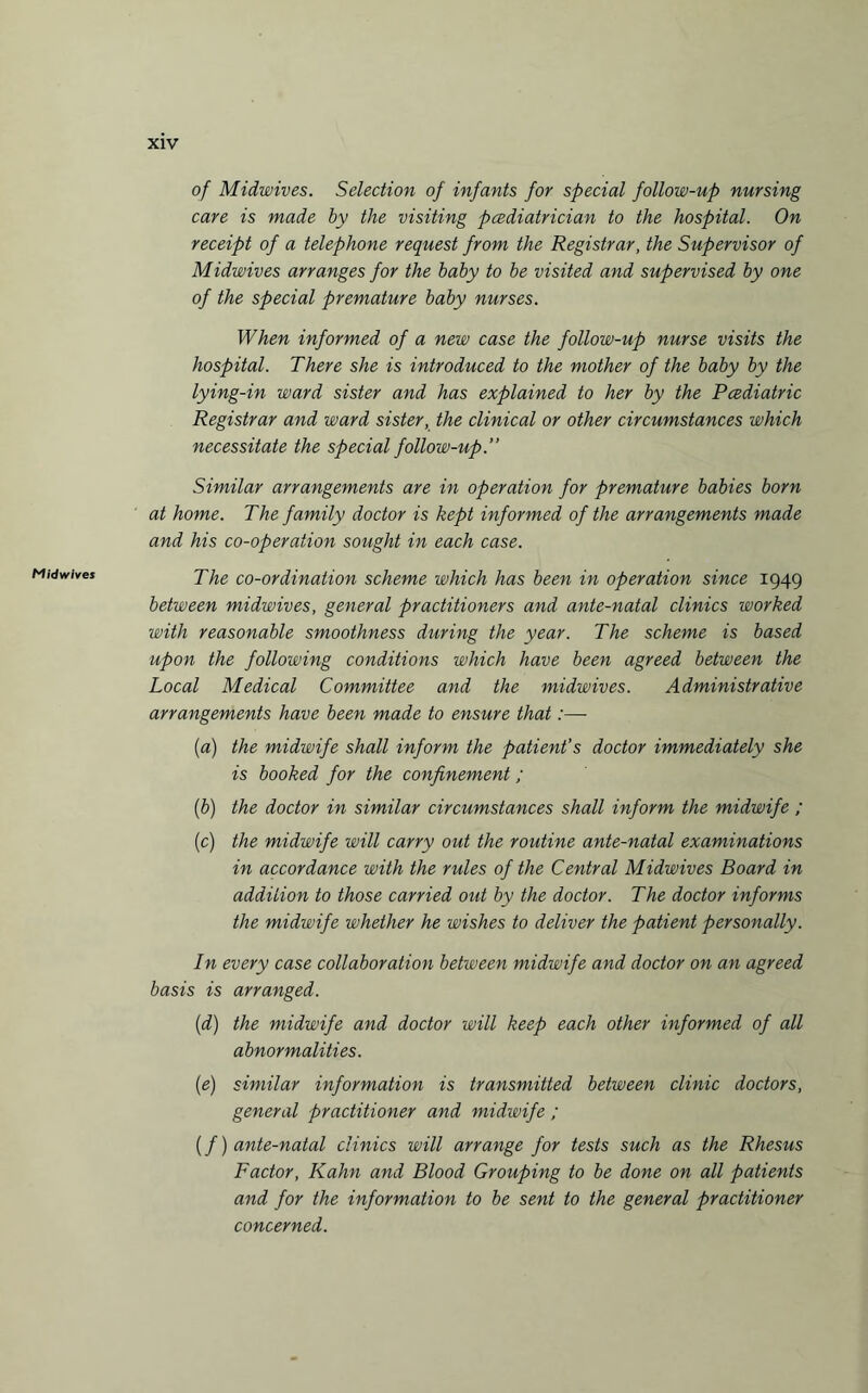 Mid wives of Midwives. Selection of infants for special follow-up nursing care is made by the visiting pcediatrician to the hospital. On receipt of a telephone request from the Registrar, the Supervisor of Midwives arranges for the baby to be visited and supervised by one of the special premature baby nurses. When informed of a new case the follow-up nurse visits the hospital. There she is introduced to the mother of the baby by the lying-in ward sister and has explained to her by the Pcediatric Registrar and ward sister, the clinical or other circumstances which necessitate the special follow-up.” Similar arrangements are in operation for premature babies born at home. The family doctor is kept informed of the arrangements made and his co-operation sought in each case. The co-ordination scheme which has been in operation since 1949 between midwives, general practitioners and ante-natal clinics worked with reasonable smoothness during the year. The scheme is based upon the following conditions which have been agreed between the Local Medical Committee and the midwives. Administrative arrangements have been made to ensure that:—- (a) the midwife shall inform the patient’s doctor immediately she is booked for the confinement; (b) the doctor in similar circumstances shall inform the midwife ; (c) the midwife will carry out the routine ante-natal examinations in accordance with the rules of the Central Midwives Board in addition to those carried out by the doctor. The doctor informs the midwife whether he wishes to deliver the patient personally. In every case collaboration between midwife and doctor on an agreed basis is arranged. (d) the midwife and doctor will keep each other informed of all abnormalities. (e) similar information is transmitted between clinic doctors, general practitioner and midwife ; (f) ante-natal clinics will arrange for tests such as the Rhesus Factor, Kahn and Blood Grouping to be done on all patients and for the information to be sent to the general practitioner concerned.