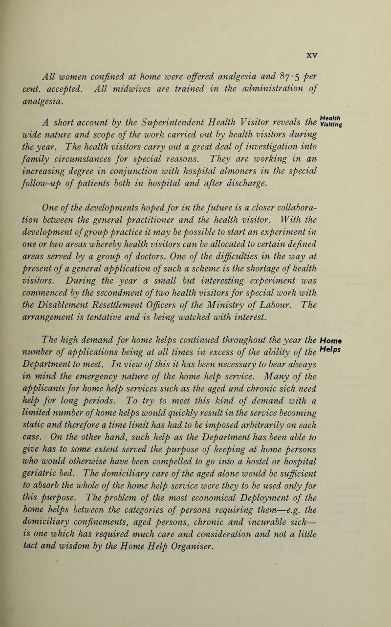 All women confined at home were offered analgesia and 87-5 per cent, accepted. All midwives are trained in the administration of analgesia. A short account by the Superintendent Health Visitor reveals the wide nature and scope of the work carried out by health visitors during the year. The health visitors carry out a great deal of investigation into family circumstances for special reasons. They are working in an increasing degree in conjunction with hospital almoners in the special follow-up of patients both in hospital and after discharge. One of the developments hoped for in the future is a closer collabora¬ tion between the general practitioner and the health visitor. With the development of group practice it may be possible to start an experiment in one or two areas whereby health visitors can be allocated to certain defined areas served by a group of doctors. One of the difficulties in the way at present of a general application of such a scheme is the shortage of health visitors. During the year a small but interesting experiment was commenced by the secondment of two health visitors for special work with the Disablement Resettlement Officers of the Ministry of Labour. The arrangement is tentative and is being watched with interest. The high demand for home helps continued throughout the year the number of applications being at all times in excess of the ability of the Department to meet. In view of this it has been necessary to bear always in mind the emergency nature of the home help service. Many of the applicants for home help services such as the aged and chronic sick need help for long periods. To try to meet this kind of demand with a limited number of home helps would quickly result in the service becoming static and therefore a time limit has had to be imposed arbitrarily on each case. On the other hand, such help as the Department has been able to give has to some extent served the purpose of keeping at home persons who would otherwise have been compelled to go into a hostel or hospital geriatric bed. The domiciliary care of the aged alone would be sufficient to absorb the whole of the home help service were they to be used only for this purpose. The problem of the most economical Deployment of the home helps between the categories of persons requiring them—e.g. the domiciliary confinements, aged persons, chronic and incurable sick—• is one which has required much care and consideration and not a little tact and wisdom by the Home Help Organiser. Health Visiting Home Helps