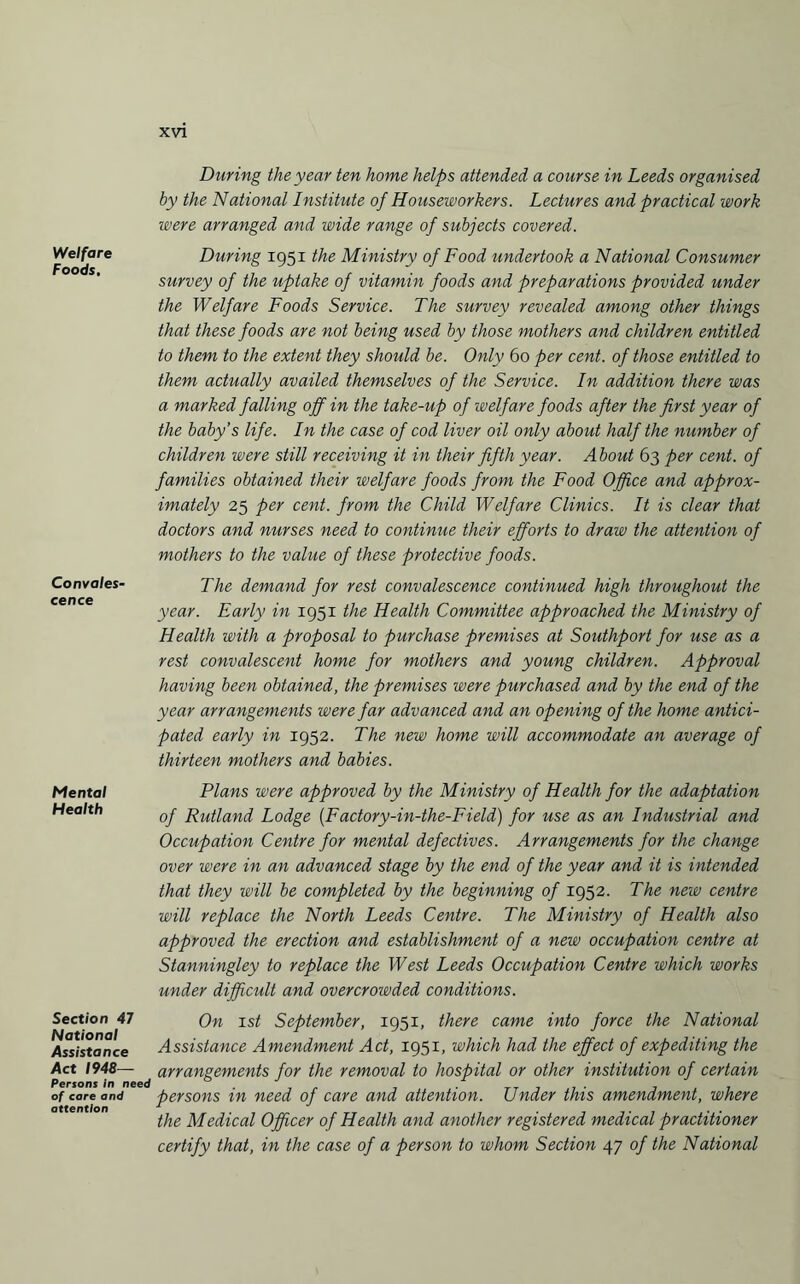 Welfare Foods. Convales¬ cence Mental Health Section 47 National Assistance Act 1948— Persons in ne of care and attention During the year ten home helps attended a course in Leeds organised by the National Institute of House-workers. Lectures and practical work were arranged and wide range of subjects covered. During 1951 the Ministry of Food undertook a National Consumer survey of the uptake of vitamin foods and preparations provided under the Welfare Foods Service. The survey revealed among other things that these foods are not being used by those mothers and children entitled to them to the extent they should be. Only 60 per cent, of those entitled to them actually availed themselves of the Service. In addition there was a marked falling off in the take-up of welfare foods after the first year of the baby’s life. In the case of cod liver oil only about half the number of children were still receiving it in their fifth year. About 63 per cent, of families obtained their welfare foods from the Food Office and approx¬ imately 25 per cent, from the Child Welfare Clinics. It is clear that doctors and nurses need to continue their efforts to draw the attention of mothers to the value of these protective foods. The demand for rest convalescence continued high throughout the year. Early in 1951 the Health Committee approached the Ministry of Health with a proposal to purchase premises at Southport for use as a rest convalescent home for mothers and young children. Approval having been obtained, the premises were purchased and by the end of the year arrangements were far advanced and an opening of the home antici¬ pated early in 1952. The new home will accommodate an average of thirteen mothers and babies. Plans were approved by the Ministry of Health for the adaptation of Rutland Lodge (Factory-in-the-Field) for use as an Industrial and Occupation Centre for mental defectives. Arrangements for the change over were in an advanced stage by the end of the year and it is intended that they will be completed by the beginning of 1952. The new centre will replace the North Leeds Centre. The Ministry of Health also approved the erection and establishment of a new occupation centre at Stanningley to replace the West Leeds Occupation Centre which works under difficult and overcrowded conditions. On 1st September, 1951, there came into force the National Assistance Amendment Act, 1951, which had the effect of expediting the arrangements for the removal to hospital or other institution of certain persons in need of care and attention. Under this amendment, where the Medical Officer of Health and another registered medical practitioner certify that, in the case of a person to whom Section 47 of the National