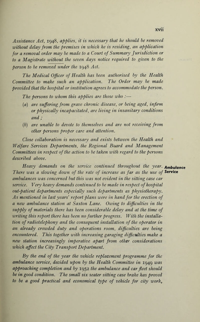 Assistance Act, 1948, applies, it is necessary that he should be removed without delay from the premises in which he is residing, an application for a removal order may be made to a Court of Summary Jurisdiction or to a Magistrate without the seven days notice required to given to the person to be removed under the 1948 Act. The Medical Officer of Health has been authorised by the Health Committee to make such an application. The Order may be made provided that the hospital or institution agrees to accommodate the person. The persons to whom this applies are those who :— (a) are suffering from grave chronic disease, or being aged, infirm or physically incapacitated, are living in insanitary conditions and ; (b) are unable to devote to themselves and are not receiving from other persons proper care and attention. Close collaboration is necessary and exists between the Health and Welfare Services Departments, the Regional Board and Management Committees in respect of the action to be taken with regard to the persons described above. Heavy demands on the service continued throughout the year. Ambulance There was a slowing down of the rate of increase as far as the use of Service ambulances was concerned but this was not evident in the sitting case car service. Very heavy demands continued to be made in respect of hospital out-patient departments especially such departments as physiotherapy. As mentioned in last years’ report plans were in hand for the erection of a new ambulance station at Saxton Lane. Owing to difficulties in the supply of materials there has been considerable delay and at the time of writing this report there has been no further progress. With the installa¬ tion of radiotelephony and the consequent installation of the operator in an already crowded duty and operations room, difficulties are being encountered. This together with increasing garaging difficulties make a new station increasingly imperative apart from other considerations which affect the City Transport Department. By the end of the year the vehicle replacement programme for the ambulance service, decided upon by the Health Committee in 1949 was approaching completion and by 1952 the ambulance and car fleet should be in good condition. The small six seater sitting case brake has proved to be a good practical and economical type of vehicle for city work,