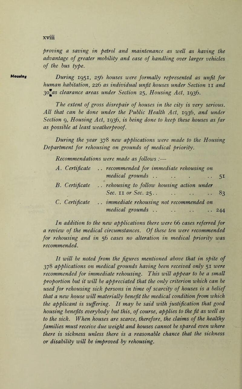 Housing proving a saving in petrol and maintenance as well as having the advantage of greater mobility and ease of handling over larger vehicles of the bus type. During 1951, 256 houses were formally represented as unfit for human habitation, 226 as individual unfit houses under Section 11 and 3oas clearance areas under Section 25, Housing Act, 1936. The extent of gross disrepair of houses in the city is very serious. All that can be done under the Public Health Act, 1936, and under Section 9, Housing Act, 1936, is being done to keep these houses as far as possible at least weatherproof. During the year 378 new applications were made to the Housing Department for rehousing on grounds of medical priority. Recommendations were made as follows :—• A. Certificate . . recommended for immediate rehousing on medical grounds . . . . . 51 B. Certificate . . rehousing to follow housing action under Sec. 11 or Sec. 25. . . . . . 83 C. Certificate . . immediate rehousing not recommended on medical grounds . . . . . . .. 244 In addition to the new applications there were 66 cases referred for a review of the medical circumstances. Of these ten were recommended for rehousing and in 56 cases no alteration in medical priority was recommended. It will be noted from the figures mentioned above that in spite of 378 applications on medical grounds having been received only 51 were recommended for immediate rehousing. This will appear to be a small proportion but it will be appreciated that the only criterion which can be used for rehousing sick persons in time of scarcity of houses is a belief that a new house will materially benefit the medical condition from which the applicant is suffering. It may be said with justification that good housing benefits everybody but this, of course, applies to the fit as well as to the sick. When houses are scarce, therefore, the claims of the healthy families must receive due weight and houses cannot be spared even where there is sickness unless there is a reasonable chance that the sickness or disability will be improved by rehousing.