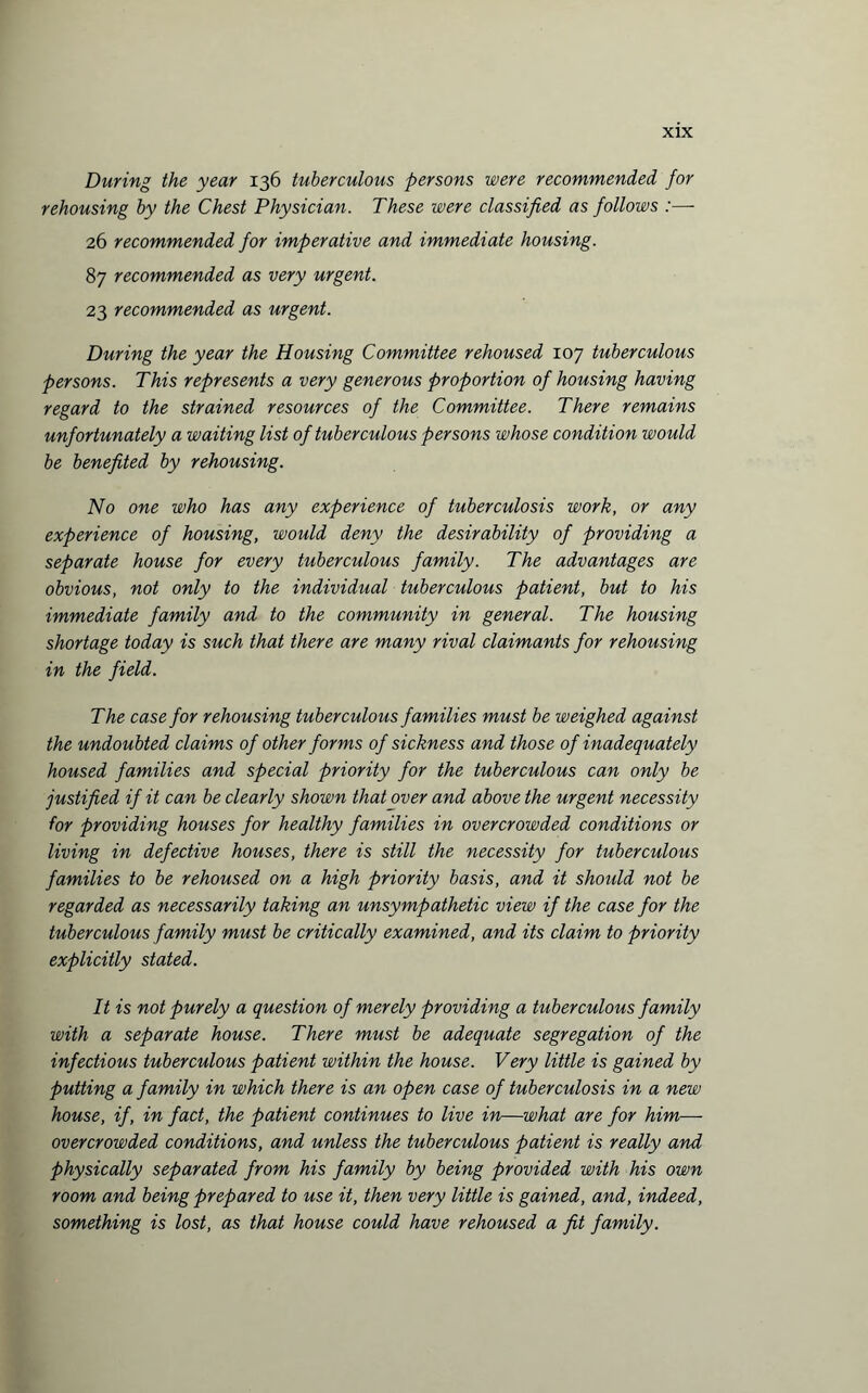 During the year 136 tuberculous persons were recommended for rehousing by the Chest Physician. These were classified as follows :—- 26 recommended for imperative and immediate housing. 87 recommended as very urgent. 23 recommended as urgent. During the year the Housing Committee rehoused 107 tuberculous persons. This represents a very generous proportion of housing having regard to the strained resources of the Committee. There remains unfortunately a waiting list of tuberculous persons whose condition would be benefited by rehousing. No one who has any experience of tuberculosis work, or any experience of housing, would deny the desirability of providing a separate house for every tuberculous family. The advantages are obvious, not only to the individual tuberculous patient, but to his immediate family and to the community in general. The housing shortage today is such that there are many rival claimants for rehousing in the field. The case for rehousing tuberculous families must be weighed against the undoubted claims of other forms of sickness and those of inadequately housed families and special priority for the tuberculous can only be justified if it can be clearly shown that over and above the urgent necessity for providing houses for healthy families in overcrowded conditions or living in defective houses, there is still the necessity for tuberculous families to be rehoused on a high priority basis, and it should not be regarded as necessarily taking an unsympathetic view if the case for the tuberculous family must be critically examined, and its claim to priority explicitly stated. It is not purely a question of merely providing a tuberculous family with a separate house. There must be adequate segregation of the infectious tuberculous patient within the house. Very little is gained by putting a family in which there is an open case of tuberculosis in a new house, if, in fact, the patient continues to live in—what are for him— overcrowded conditions, and unless the tuberculous patient is really and physically separated from his family by being provided with his own room and being prepared to use it, then very little is gained, and, indeed, something is lost, as that house could have rehoused a fit family.