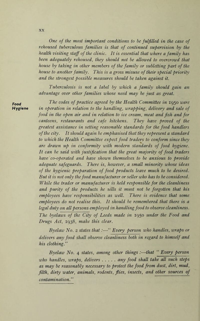 Food H ygiene One of the most important conditions to be fulfilled in the case of rehoused tuberculous families is that of continued supervision by the health visiting staff of the clinic. It is essential that where a family has been adequately rehoused, they should not be allowed to overcrowd that house by taking in other members of the family or subletting part of the house to another family. This is a gross misuse of their special priority and the strongest possible measures should be taken against it. Tuberculosis is not a label by which a family should gain an advantage over other families whose need may be just as great. The codes of practice agreed by the Health Committee in 1950 were in operation in relation to the handling, wrapping, delivery and sale of food in the open air and in relation to ice cream, meat and fish and for canteens, restaurants and cafe kitchens. They have proved of the greatest assistance in setting reasonable standards for the food handlers of the city. It should again be emphasised that they represent a standard to which the Health Committee expect food traders to conform since they are drawn up in conformity with modern standards of food hygiene. It can be said with justification that the great majority of food traders have co-operated and have shown themselves to be anxious to provide adequate safeguards. There is, however, a small minority whose ideas of the hygienic preparation of food products leave much to be desired. But it is not only the food manufacturer or seller who has to be considered. While the trader or manufacturer is held responsible for the cleanliness and purity of the products he sells it must not be forgotten that his employees have' responsibilities as well. There is evidence that some employees do not realise this. It should be remembered that there is a legal duty on all persons employed in handling food to observe cleanliness. The byelaws of the City of Leeds made in 1950 under the Food and Drugs Act, 1938, make this clear. Byelaw No. 2 states that:—•“ Every person who handles, wraps or delivers any food shall observe cleanliness both in regard to himself and his clothing.” Byelaw No. 4 states, among other things :—that “ Every person who handles, wraps, delivers.any food shall take all such steps as may be reasonably necessary to protect the food from dust, dirt, mud, filth, dirty water, animals, rodents, flies, insects, and other sources of contamination.”