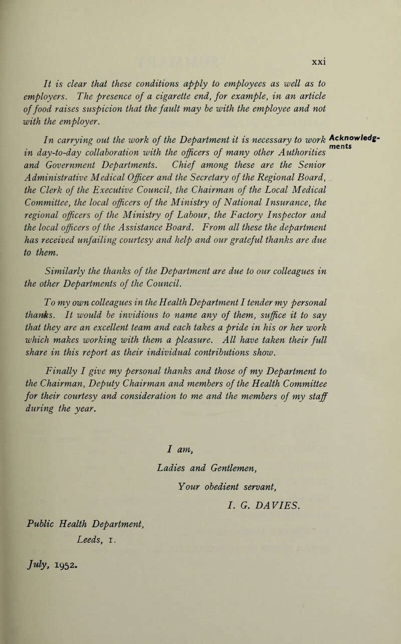 It is clear that these conditions apply to employees as well as to employers. The presence of a cigarette end, for example, in an article of food raises suspicion that the fault may be with the employee and not with the employer. In carrying out the work of the Department it is necessary to work Acknowledge in day-to-day collaboration with the officers of many other Authorities and Government Departments. Chief among these are the Senior Administrative Medical Officer and the Secretary of the Regional Board, the Clerk of the Executive Council, the Chairman of the Local Medical Committee, the local officers of the Ministry of National Insurance, the regional officers of the Ministry of Labour, the Factory Inspector and the local officers of the Assistance Board. From all these the department has received unfailing courtesy and help and our grateful thanks are due to them. Similarly the thanks of the Department are due to our colleagues in the other Departments of the Council. To my own colleagues in the Health Department I tender my personal thanks. It would be invidious to name any of them, suffice it to say that they are an excellent team and each takes a pride in his or her work which makes working with them a pleasure. All have taken their full share in this report as their individual contributions show. Finally I give my personal thanks and those of my Department to the Chairman, Deputy Chairman and members of the Health Committee for their courtesy and consideration to me and the members of my staff during the year. I am, Ladies and Gentlemen, Your obedient servant, I. G. DAVIES. Public Health Department, Leeds, i. July, 1952.