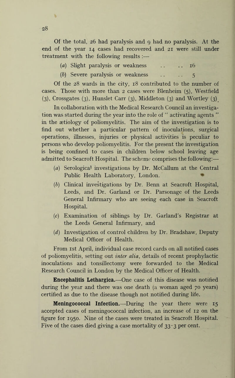 Of the total, 26 had paralysis and 9 had no paralysis. At the end of the year 14 cases had recovered and 21 were still under treatment with the following results :—- [a) Slight paralysis or weakness . . .. 16 (b) Severe paralysis or weakness . . . . 5 Of the 28 wards in the city, 18 contributed to the number of cases. Those with more than 2 cases were Blenheim (5), Westfield (3), Crossgates (3), Hunslet Carr (3), Middleton (3) and Wortley (3) In collaboration with the Medical Research Council an investiga¬ tion was started during the year into the role of “ activating agents ” in the setiology of poliomyelitis. The aim of the investigation is to find out whether a particular pattern of inoculations, surgical operations, illnesses, injuries or physical activities is peculiar to persons who develop poliomyelitis. For the present the investigation is being confined to cases in children below school leaving age admitted to Seacroft Hospital. The scheme comprises the following:— (a) Serologica1 investigations by Dr. McCallum at the Central Public Health Laboratory, London. (b) Clinical investigations by Dr. Benn at Seacroft Hospital, Leeds, and Dr.. Garland or Dr. Parsonage of the Leeds General Infirmary who are seeing each case in Seacroft Hospital. (c) Examination of siblings by Dr. Garland’s Registrar at the Leeds General Infirmary, and (d) Investigation of control children by Dr. Bradshaw, Deputy Medical Officer of Health. From 1st April, individual case record cards on all notified cases of poliomyelitis, setting out inter alia, details of recent prophylactic inoculations and tonsillectomy were forwarded to the Medical Research Council in London by the Medical Officer of Health. Encephalitis Lethargica.—One case of this disease was notified during the year and there was one death (a woman aged 70 years) certified as due to the disease though not notified during life. Meningococcal Infection.—During the year there were 15 accepted cases of meningococcal infection, an increase of 12 on the figure for 1950. Nine of the cases were treated in Seacroft Hospital. Five of the cases died giving a case mortality of 33-3 per cent.