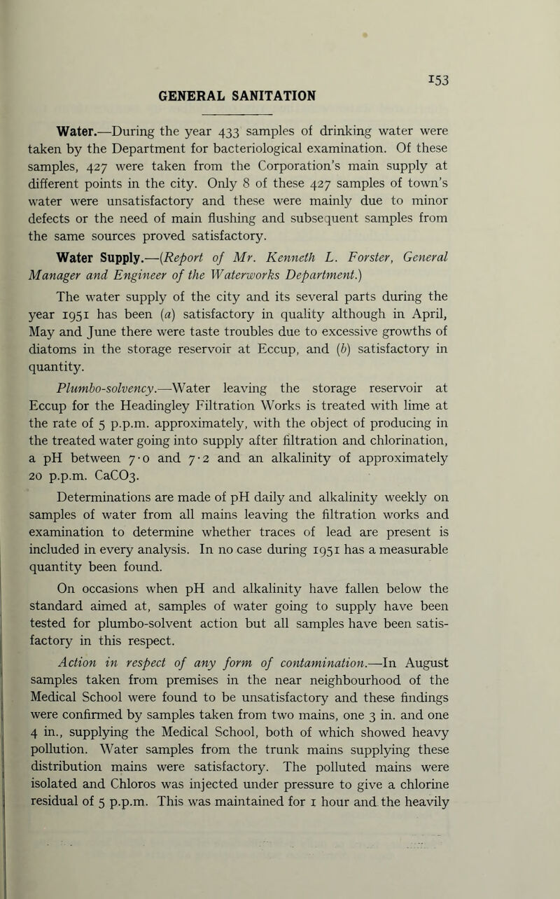 GENERAL SANITATION Water.—During the year 433 samples of drinking water were taken by the Department for bacteriological examination. Of these samples, 427 were taken from the Corporation’s main supply at different points in the city. Only 8 of these 427 samples of town’s water were unsatisfactory and these were mainly due to minor defects or the need of main flushing and subsequent samples from the same sources proved satisfactory. Water Supply.—(Report of Mr. Kenneth L. Forster, General Manager and Engineer of the Waterworks Department.) The water supply of the city and its several parts during the year 1951 has been (a) satisfactory in quality although in April, May and June there were taste troubles due to excessive growths of diatoms in the storage reservoir at Eccup, and (b) satisfactory in quantity. Plumbo-solvency.—Water leaving the storage reservoir at Eccup for the Headingley Filtration Works is treated with lime at the rate of 5 p.p.m. approximately, with the object of producing in the treated water going into supply after filtration and chlorination, a pH between 7-0 and 7-2 and an alkalinity of approximately 20 p.p.m. CaCC>3. Determinations are made of pH daily and alkalinity weekly on samples of water from all mains leaving the filtration works and examination to determine whether traces of lead are present is included in every analysis. In no case during 1951 has a measurable quantity been found. On occasions when pH and alkalinity have fallen below the standard aimed at, samples of water going to supply have been tested for plumbo-solvent action but all samples have been satis¬ factory in this respect. Action in respect of any form of contamination.—In August samples taken from premises in the near neighbourhood of the Medical School were found to be unsatisfactory and these findings were confirmed by samples taken from two mains, one 3 in. and one 4 in., supplying the Medical School, both of which showed heavy pollution. Water samples from the trunk mains supplying these distribution mains were satisfactory. The polluted mains were isolated and Chloros was injected under pressure to give a chlorine residual of 5 p.p.m. This was maintained for 1 hour and the heavily