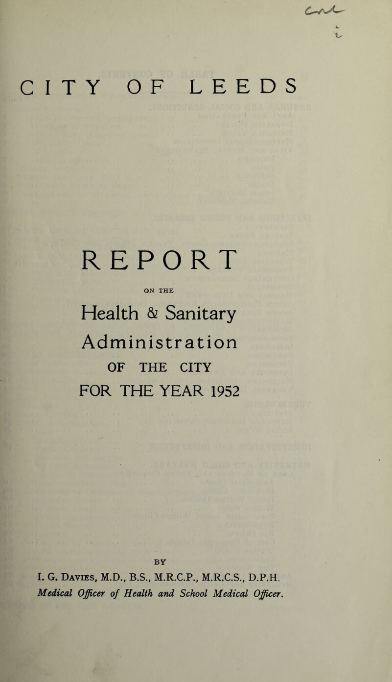 CITY OF LEEDS REPORT ON THE Health & Sanitary Administration OF THE CITY FOR THE YEAR 1952 BY I. G. Davies, M.D., B.S., M.R.C.P., M.R.C.S., D.P.H. Medical Officer of Health and School Medical Officer.