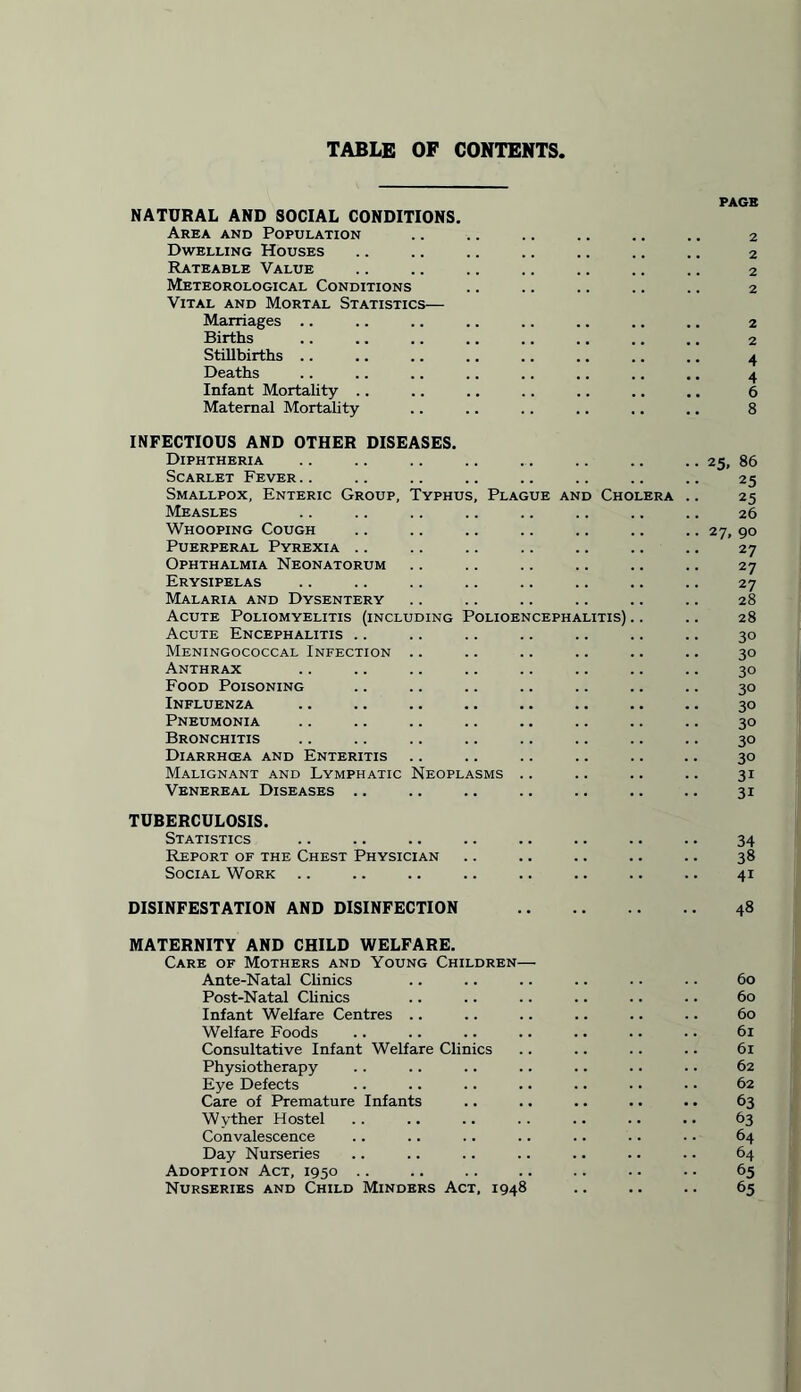 TABLE OF CONTENTS, PAGE NATURAL AND SOCIAL CONDITIONS. Area and Population .. .. .. .. .. .. 2 Dwelling Houses .. .. .. .. .. .. .. 2 Rateable Value .. .. .. .. .. .. .. 2 Meteorological Conditions .. .. .. .. .. 2 Vital and Mortal Statistics— Marriages .. .. .. .. .. .. .. .. 2 Births .. .. .. .. .. .. .. .. 2 Stillbirths .. .. .. .. .. .. .. .. 4 Deaths .. .. .. .. .. .. .. .. 4 Infant Mortality .. .. .. .. .. .. .. 6 Maternal Mortality .. .. .. .. .. .. 8 INFECTIOUS AND OTHER DISEASES. Diphtheria Scarlet Fever.. Smallpox, Enteric Group, Typhus, Plague and Cho Measles Whooping Cough Puerperal Pyrexia .. Ophthalmia Neonatorum Erysipelas Malaria and Dysentery Acute Poliomyelitis (including Polioencephalitis) Acute Encephalitis .. Meningococcal Infection Anthrax Food Poisoning Influenza Pneumonia Bronchitis Diarrhcea and Enteritis Malignant and Lymphatic Neoplasms Venereal Diseases .. TUBERCULOSIS. Statistics Report of the Chest Physician Social Work 25, 86 25 25 26 27, 90 27 27 27 28 28 30 30 30 30 30 30 30 30 31 3i 34 38 4i DISINFESTATION AND DISINFECTION MATERNITY AND CHILD WELFARE. Care of Mothers and Young Children— Ante-Natal Clinics Post-Natal Clinics Infant Welfare Centres .. Welfare Foods Consultative Infant Welfare Clinics Physiotherapy Eye Defects Care of Premature Infants Wyther Hostel Convalescence Day Nurseries Adoption Act, 1950 Nurseries and Child Minders Act, 1948 48 60 60 60 6l 61 62 62 63 63 64 64 65 65