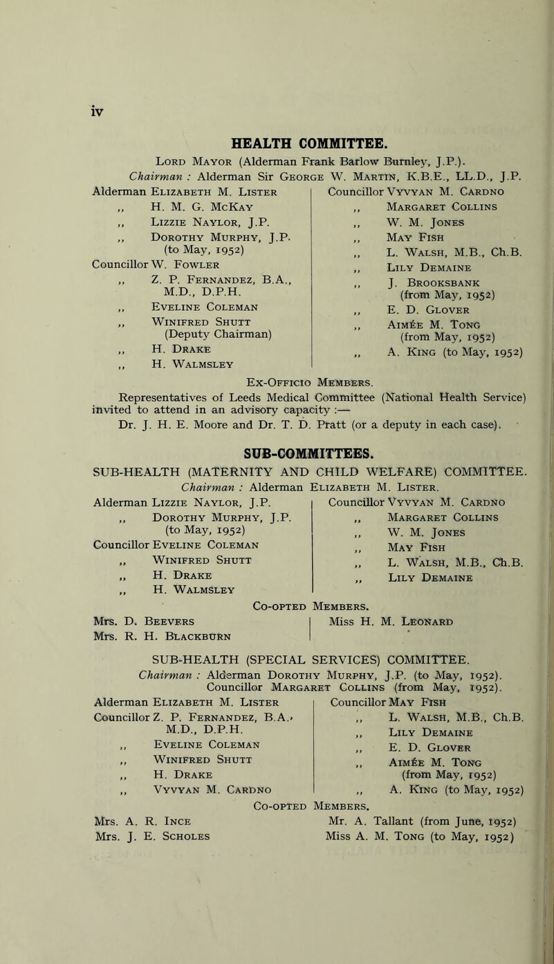 HEALTH COMMITTEE. Lord Mayor (Alderman Frank Barlow Burnley, J.P.). Chairman : Alderman Sir George W. Martin. K.B.E., LL.D., T.P. Alderman Elizabeth M. Lister „ H. M. G. McKay ,, Lizzie Naylor, J.P. „ Dorothy Murphy, J.P. (to May, 1952) Councillor W. Fowler „ Z. P. Fernandez, B.A., M.D., D.P.H. ,, Eveline Coleman ,, Winifred Shutt (Deputy Chairman) ,, H. Drake ,, H. Walmsley Councillor Vyvyan M. Cardno ,, Margaret Collins ,, W. M. Jones ,, May Fish „ L. Walsh, M.B., Ch.B. ,, Lily Demaine ,, J. Brooksbank (from May, 1952) ,, E. D. Glover „ Aim£e M. Tong (from May, 1952) „ A. King (to May, 1952) Ex-Officio Members. Representatives of Leeds Medical Committee (National Health Service) invited to attend in an advisory capacity :— Dr. J. H. E. Moore and Dr. T. D. Pratt (or a deputy in each case). SUB-COMMITTEES. SUB-HEALTH (MATERNITY AND CHILD WELFARE) COMMITTEE Chairman : Alderman Alderman Lizzie Naylor, J.P. ,, Dorothy Murphy, J.P. (to May, 1952) Councillor Eveline Coleman ,, Winifred Shutt ,, H. Drake ,, H. Walmsley Co-opted Mrs. D. Bee vers Mrs. R. H. Blackburn Elizabeth M. Lister. Councillor Vyvyan M. Cardno „ Margaret Collins ,, W. M. Jones ,, May Fish „ L. Walsh, M.B., Ch.B. „ Lily Demaine Members. Miss H. M. Leonard SUB-HEALTH (SPECIAL SERVICES) COMMITTEE. Chairman : Alderman Dorothy Murphy, J.P. (to May, 1952). Councillor Margaret Collins (from May, 1952). Alderman Elizabeth M. Lister Councillor Z. P. Fernandez, B.A.» M.D., D.P.H. ,, Eveline Coleman „ Winifred Shutt „ H. Drake ,, Vyvyan M. Cardno Co-opted Mrs. A. R. Ince Mrs. J. E. Scholes Councillor May Fish ,, L. Walsh, M.B., Ch.B. ,, Lily Demaine ,, E. D. Glover ,, Aim£e M. Tong (from May, 1952) ,, A. King (to May, 1952) Members. Mr. A. Tallant (from June, 1952) Miss A. M. Tong (to May, 1952)