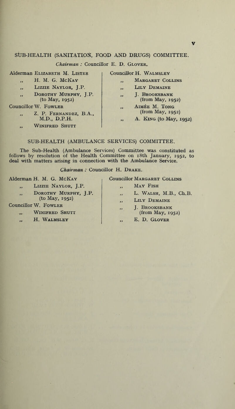SUB-HEALTH (SANITATION, FOOD AND DRUGS) COMMITTEE. Chairman : Councillor E. D. Glover. Alderman Elizabeth M. Lister „ H. M. G. McKay ,, Lizzie Naylor, J.P. „ Dorothy Murphy, J.P. (to May, 1952) Councillor W. Fowler ,, Z. P. Fernandez, B.A., M.D., D.P.H. „ Winifred Shutt Councillor H. Walmsley ,, Margaret Collins „ Lily Demaine ,, J. Brooksbank (from May, 1952) „ Aimee M. Tong (from May, 1952) „ A. King (to May, 1952) SUB-HEALTH (AMBULANCE SERVICES) COMMITTEE. The Sub-Health (Ambulance Services) Committee was constituted as follows by resolution of the Health Committee on 18th January, 1952, to deal with matters arising in connection with the Ambulance Service. Chairman : Councillor H. Drake. Alderman H. M. G. McKay „ Lizzie Naylor, J.P. „ Dorothy Murphy, J.P. (to May, 1952) Councillor W. Fowler „ Winifred Shutt „ H. Walmsley Councillor Margaret Collins ,, May Fish ,, L. Walsh, M.B., Ch.B. ,, Lily Demaine ,, J. Brooksbank (from May, 1952) ,, E. D. Glover