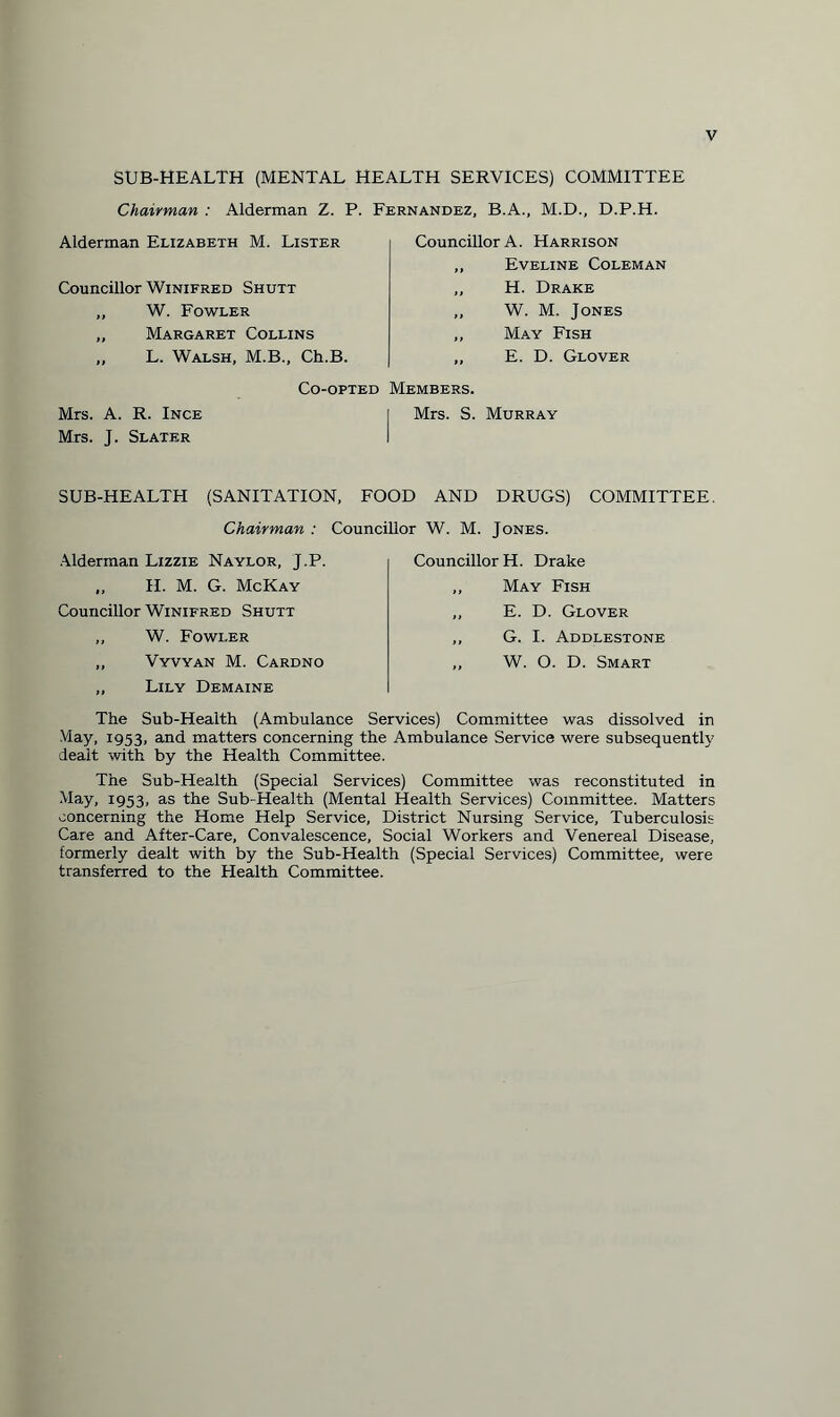 SUB-HEALTH (MENTAL HEALTH SERVICES) COMMITTEE Chairman : Alderman Z. P. Fernandez, B.A., M.D., D.P.H. Alderman Elizabeth M. Lister Councillor Winifred Shutt „ W. Fowler „ Margaret Collins „ L. Walsh, M.B., Ch.B. Councillor A. Harrison „ Eveline Coleman „ H. Drake „ W. M. Jones „ May Fish ,, E. D. Glover Co-opted Members. Mrs. A. R. Ince i Mrs. S. Murray Mrs. J. Slater i SUB-HEALTPI (SANITATION, FOOD AND DRUGS) COMMITTEE. Chairman : Councillor W. M. Jones. Alderman Lizzie Naylor, J.P. ., H. M. G. McKay Councillor Winifred Shutt ,, W. Fowler ,, Vyvyan M. Cardno ,, Lily Demaine Councillor H. Drake ,, May Fish ,, E. D. Glover ,, G. I. Addlestone „ W. O. D. Smart The Sub-Health (Ambulance Services) Committee was dissolved in May, 1953, and matters concerning the Ambulance Service were subsequently dealt with by the Health Committee. The Sub-Health (Special Services) Committee was reconstituted in May, 1953, as the Sub-Health (Mental Health Services) Committee. Matters concerning the Home Help Service, District Nursing Service, Tuberculosis Care and After-Care, Convalescence, Social Workers and Venereal Disease, formerly dealt with by the Sub-Health (Special Services) Committee, were transferred to the Health Committee.