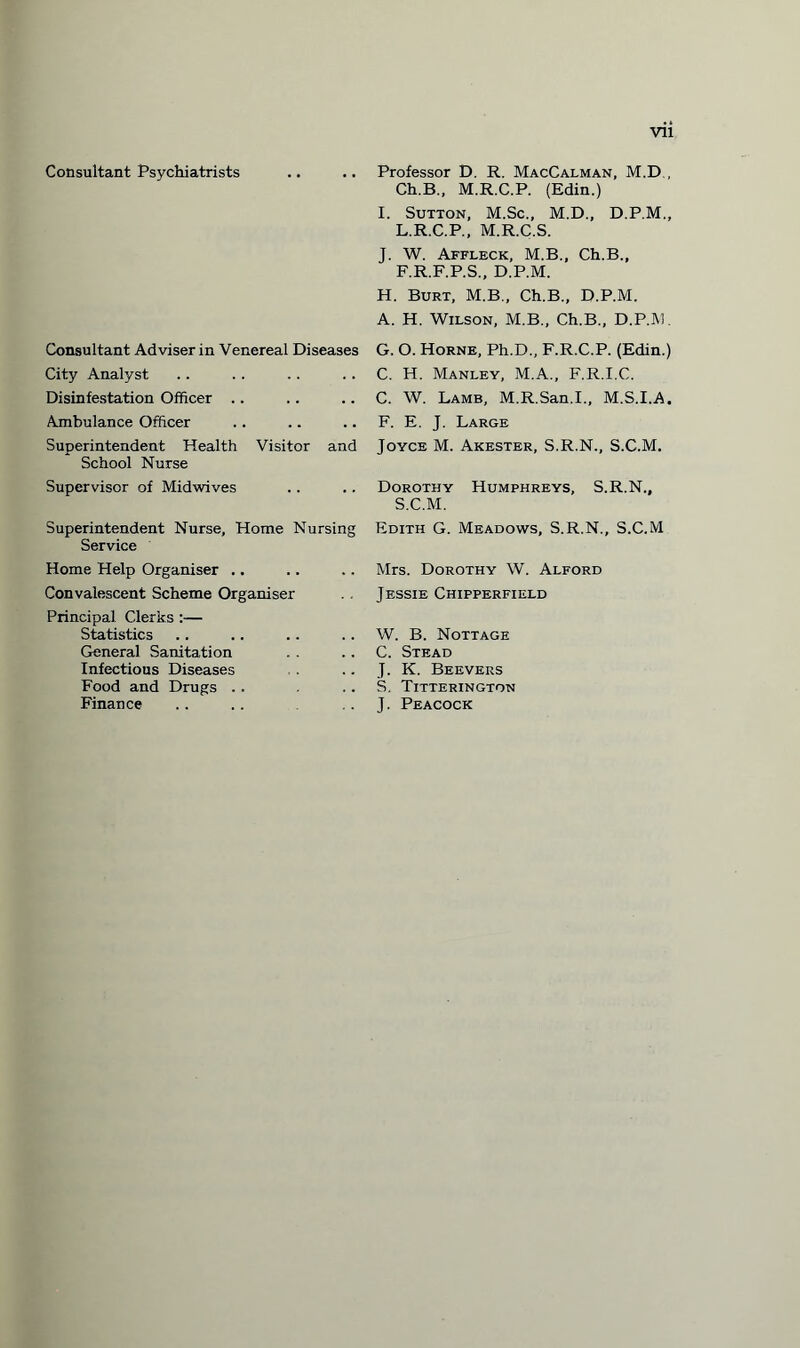 Vll Consultant Psychiatrists Consultant Adviser in Venereal Diseases City Analyst Disinfestation Officer ., Ambulance Officer Superintendent Health Visitor and School Nurse Supervisor of Midwives Superintendent Nurse, Home Nursing Service Home Help Organiser .. Convalescent Scheme Organiser Principal Clerks :— Statistics General Sanitation Infectious Diseases Food and Drugs Finance Professor D. R. MacCalman, M.D , Ch.B., M.R.C.P. (Edin.) I. Sutton, M.Sc., M.D., D.P.M., L.R.C.P., M.R.C.S. J. W. Affleck, M.B., Ch.B., F.R.F.P.S., D.P.M. H. Burt, M.B., Ch.B., D.P.M. A. H. Wilson, M.B., Ch.B., D.P.M. G. O. Horne, Ph.D., F.R.C.P. (Edin.) C. H. Manley, M.A., F.R.I.C. C. W. Lamb, M.R.San.I., M.S.I.A. F. E. J. Large Joyce M. Akester, S.R.N., S.C.M. Dorothy Humphreys, S.R.N., S.C.M. Edith G. Meadows, S.R.N., S.C.M Mrs. Dorothy W. Alford Jessie Chipperfield W. B. Nottage C. Stead J. K. Beevers S. Titterington J. Peacock