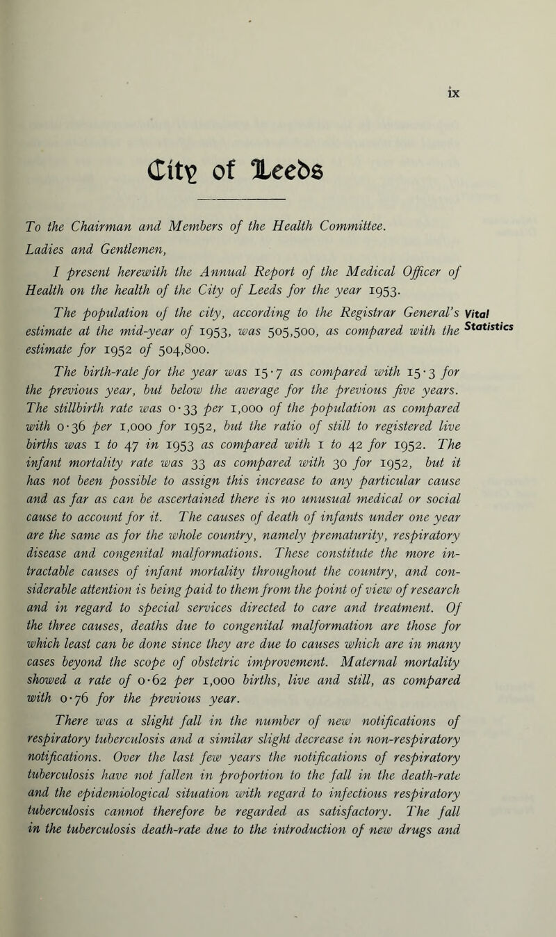 Ctt\> of Xeebs To the Chairman and Members of the Health Committee. Ladies and Gentlemen, I present herewith the Annual Report of the Medical Officer of Health on the health of the City of Leeds for the year 1953. The population of the city, according to the Registrar General's Vital estimate at the mid-year of 1953, was 505,500, as compared with the Stat'stics estimate for 1952 of 504,800. The birth-rate for the year was 15-7 as compared with 15-3 for the previous year, but below the average for the previous five years. The stillbirth rate was 0-33 per 1,000 of the population as compared with 0-36 per 1,000 for 1952, but the ratio of still to registered live births was 1 to 47 in 1953 as compared with 1 to 42 for 1952. The infant mortality rate was 33 as compared with 30 for 1952, but it has not been possible to assign this increase to any particular cause and as far as can be ascertained there is no unusual medical or social cause to account for it. The causes of death of infants under one year are the same as for the whole country, namely prematurity, respiratory disease and congenital malformations. These constitute the more in¬ tractable causes of infant mortality throughout the country, and con¬ siderable attention is being paid to them from the point of view of research and in regard to special services directed to care and treatment. Of the three causes, deaths due to congenital malformation are those for which least can be done since they are due to causes which are in many cases beyond the scope of obstetric improvement. Maternal mortality showed a rate of 0-62 per 1,000 births, live and still, as compared with 0-76 for the previous year. There was a slight fall in the number of new notifications of respiratory tuberculosis and a similar slight decrease in non-respiratory notifications. Over the last few years the notifications of respiratory tuberculosis have not fallen in proportion to the fall in the death-rate and the epidemiological situation with regard to infectious respiratory tuberculosis cannot therefore be regarded as satisfactory. The fall in the tuberculosis death-rate due to the introduction of new drugs and