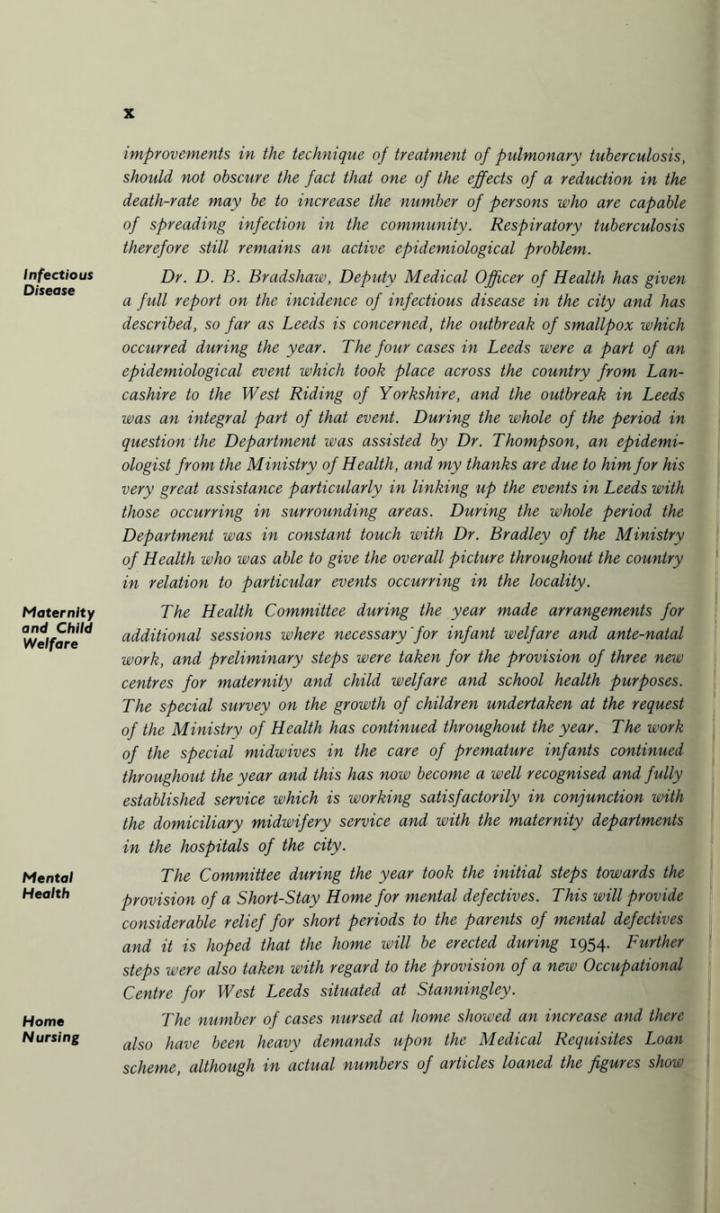 Infectious Disease Maternity and Child Welfare Mental Health Home Nursing improvements in the technique of treatment of pulmonary tuberculosis, should not obscure the fact that one of the effects of a reduction in the death-rate may be to increase the number of persons who are capable of spreading infection in the community. Respiratory tuberculosis therefore still remains an active epidemiological problem. Dr. D. B. Bradshaw, Deputy Medical Officer of Health has given a full report on the incidence of infectious disease in the city and has described, so far as Leeds is concerned, the outbreak of smallpox which occurred during the year. The four cases in Leeds were a part of an epidemiological event which took place across the country from Lan¬ cashire to the West Riding of Yorkshire, and the outbreak in Leeds was an integral part of that event. During the whole of the period in question the Department was assisted by Dr. Thompson, an epidemi¬ ologist from the Ministry of Health, and my thanks are due to him for his very great assistance particularly in linking up the events in Leeds with those occurring in surrounding areas. During the whole period the Department was in constant touch with Dr. Bradley of the Ministry of Health who was able to give the overall picture throughout the country in relation to particular events occurring in the locality. The Health Committee during the year made arrangements for additional sessions where necessary'for infant welfare and ante-natal work, and preliminary steps were taken for the provision of three new centres for maternity and child welfare and school health purposes. The special survey on the growth of children undertaken at the request of the Ministry of Health has continued throughout the year. The work of the special midwives in the care of premature infants continued throughout the year and this has now become a well recognised and fully established service which is working satisfactorily in conjunction with the domiciliary midwifery service and with the maternity departments in the hospitals of the city. The Committee during the year took the initial steps towards the provision of a Short-Stay Home for mental defectives. This will provide considerable relief for short periods to the parents of mental defectives and it is hoped that the home will be erected during 1954. Further steps were also taken with regard to the provision of a new Occupational Centre for West Leeds situated at Stanningley. The number of cases nursed at home showed an increase and there also have been heavy demands upon the Medical Requisites Loan scheme, although in actual numbers of articles loaned the figures show