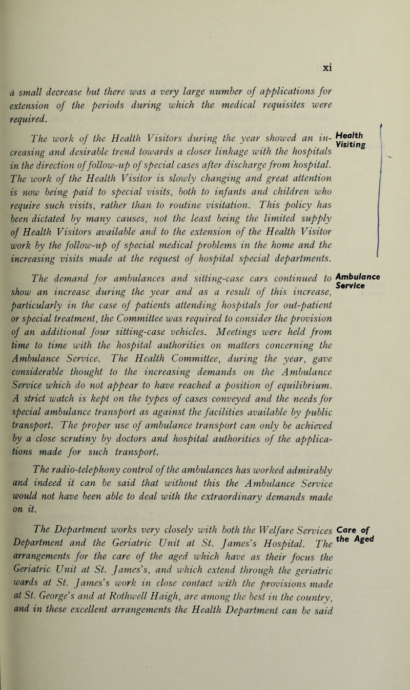 a small decrease but there was a very large number of applications for extension of the periods during which the medical requisites were required. The work of the Health Visitors during the year showed an in¬ creasing and desirable trend towards a closer linkage with the hospitals in the direction of follow-up of special cases after discharge from hospital. The work of the Health Visitor is slowly changing and great attention is now being paid to special visits, both to infants and children who require such visits, rather than to routine visitation. This policy has been dictated by many causes, not the least being the limited supply of Health Visitors available and to the extension of the Health Visitor work by the follow-up of special medical problems in the home and the increasing visits made at the request of hospital special departments. The demand for ambulances and sitting-case cars continued to show an increase during the year and as a residt of this increase, particularly in the case of patients attending hospitals for out-patient or special treatment, the Committee was required to consider the provision of an additional four sitting-case vehicles. Meetings were held from time to time with the hospital authorities on matters concerning the Ambulance Service. The Health Committee, during the year, gave considerable thought to the increasing demands on the Ambulance Service which do not appear to have reached a position of equilibrium. A strict watch is kept on the types of cases conveyed and the needs for special ambulance transport as against the facilities available by public transport. The proper use of ambulance transport can only be achieved by a close scrutiny by doctors and hospital authorities of the applica¬ tions made for such transport. The radio-telephony control of the ambulances has worked admirably and indeed it can be said that without this the Ambulance Service would not have been able to deal with the extraordinary demands made on it. The Department works very closely with both the Welfare Services Department and the Geriatric Unit at St. James’s Hospital. The arrangements for the care of the aged which have as their focus the Geriatric Unit at St. James’s, and which extend through the geriatric wards at St. James’s work in close contact with the provisions made at St. George’s and at Rothwell Haigh, are among the best in the country, and in these excellent arrangements the Health Department can be said Health Visiting Ambulance Service Care of the Aged