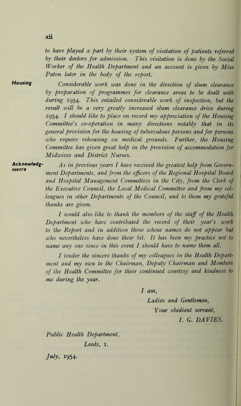 Housing Acknowledg¬ ments xii to have played a part by their system of visitation of patients referred by their doctors for admission. This visitation is done by the Social Worker of the Health Department and an account is given by Miss Paton later in the body of the report. Considerable work was done in the direction of slum clearance by preparation of programmes for clearance areas to be dealt with during 1954. This entailed considerable work of inspection, but the result will be a very greatly increased slum clearance drive during 1954. I should like to place on record my appreciation of the Housing Committee’s co-operation in many directions notably that in its general provision for the housing of tuberculous persons and for persons who require rehousing on medical grounds. Further, the Housing Committee has given great help in the provision of accommodation for Midwives and District Nurses. As in previous years I have received the greatest help from Govern¬ ment Departments, and from the officers of the Regional Hospital Board and Hospital Management Committees in the City, from the Clerk of the Executive Council, the Local Medical Committee and from my col¬ leagues in other Departments of the Council, and to them my grateful thanks are given. I would also like to thank the members of the staff of the Health Department who have contributed the record of their year’s work to the Report and in addition those whose names do not appear but who nevertheless have done their bit. It has been my practice not to name any one since in this event I should have to name them all. I tender the sincere thanks of my colleagues in the Health Depart¬ ment and my own to the Chairman, Deputy Chairman and Members of the Health Committee for their continued courtesy and kindness to me during the year. I am, Ladies and Gentlemen, Your obedient servant, I. G. DAVIES. Public Health Department, Leeds, 1. July, 1954-