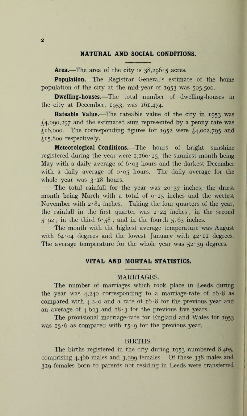 NATURAL AND SOCIAL CONDITIONS. Area.—The area of the city is 38,296-5 acres. Population.—The Registrar General’s estimate of the home population of the city at the mid-year of 1953 was 505,500. Dwelling-houses.—The total number of dwelling-houses in the city at December, 1953, was 161,474. Rateable Value.—The rateable value of the city in 1953 was £4,090,297 and the estimated sum represented by a penny rate was £16,000. The corresponding figures for 1952 were £4,002,795 and £15,800 respectively. Meteorological Conditions.—The hours of bright sunshine registered during the year were 1,160-25, the sunniest month being May with a daily average of 6-03 hours and the darkest December with a daily average of 0-05 hours. The daily average for the whole year was 3-18 hours. The total rainfall for the year was 20-37 inches, the driest month being March with a total of 0-15 inches and the wettest November with 2-82 inches. Taking the four quarters of the year, the rainfall in the first quarter was 2 • 24 inches ; in the second 5 • 92 ; in the third 6 • 58 ; and in the fourth 5.63 inches. The month with the highest average temperature was August with 64-04 degrees and the lowest January with 42-11 degrees. The average temperature for the whole year was 52-39 degrees. VITAL AND MORTAL STATISTICS. MARRIAGES. The number of marriages which took place in Leeds during the year was 4,240 corresponding to a marriage-rate of 16-8 as compared with 4,240 and a rate of 16-8 for the previous year and an average of 4,623 and 18-3 for the previous five years. The provisional marriage-rate for England and Wales for 1953 was 15-6 as compared with 15-9 for the previous year. BIRTHS. The births registered in the city during 1953 numbered 8,465, comprising 4,466 males and 3,999 females. Of these 338 males and 319 females born to parents not residing in Leeds were transferred