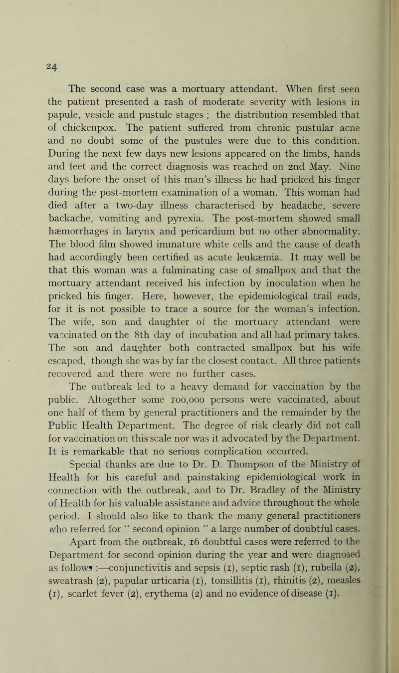 The second case was a mortuary attendant. When first seen the patient presented a rash of moderate severity with lesions in papule, vesicle and pustule stages ; the distribution resembled that of chickenpox. The patient suffered from chronic pustular acne and no doubt some of the pustules were due to this condition. During the next few days new lesions appeared on the limbs, hands and feet and the correct diagnosis was reached on 2nd May. Nine days before the onset of this man’s illness he had pricked his finger during the post-mortem examination of a woman. This woman had died after a two-day illness characterised by headache, severe backache, vomiting and pyrexia. The post-mortem showed small haemorrhages in larynx and pericardium but no other abnormality. The blood film showed immature white cells and the cause of death had accordingly been certified as acute leukaemia. It may well be that this woman was a fulminating case of smallpox and that the mortuary attendant received his infection by inoculation when he pricked his finger. Here, however, the epidemiological trail ends, for it is not possible to trace a source for the woman’s infection. The wife, son and daughter of the mortuary attendant were vaccinated on the 8th day of incubation and all had primary takes. The son and daughter both contracted smallpox but his wife escaped, though she was by far the closest contact. All three patients recovered and there were no further cases. The outbreak led to a heavy demand for vaccination by the public. Altogether some roo,ooo persons were vaccinated, about one half of them by general practitioners and the remainder by the Public Health Department. The degree of risk clearly did not call for vaccination on this scale nor was it advocated by the Department. It is remarkable that no serious complication occurred. Special thanks are due to Dr. D. Thompson of the Ministry of Health for his careful and painstaking epidemiological work in connection with the outbreak, and to Dr. Bradley of the Ministry of Health for his valuable assistance and advice throughout the whole period. I should also like to thank the many general practitioners who referred for “ second opinion ” a large number of doubtful cases. Apart from the outbreak, 16 doubtful cases were referred to the Department for second opinion during the year and were diagnosed as follows :—conjunctivitis and sepsis (i), septic rash (i), rubella (2), sweatrash (2), papular urticaria (1), tonsillitis (1), rhinitis (2), measles (r), scarlet fever (2), erythema (2) and no evidence of disease (1).