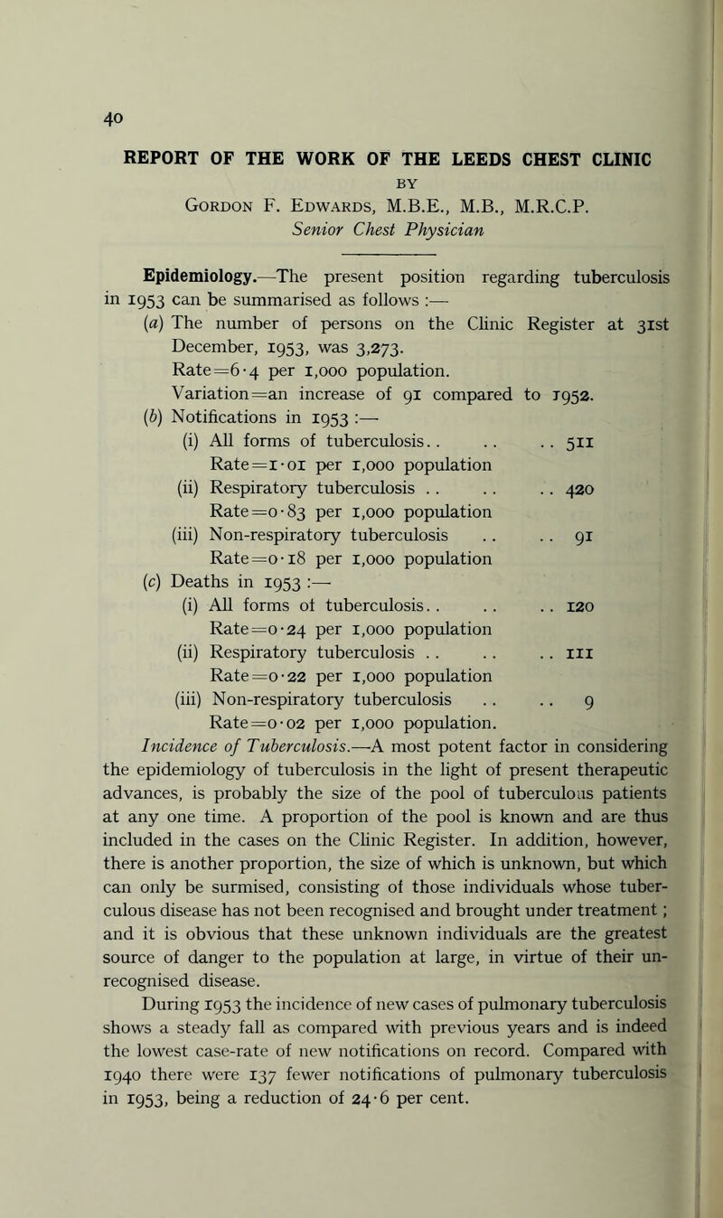 REPORT OF THE WORK OF THE LEEDS CHEST CLINIC BY Gordon F. Edwards, M.B.E., M.B., M.R.C.P. Senior Chest Physician Epidemiology.—The present position regarding tuberculosis in 1953 can be summarised as follows :— [a) The number of persons on the Clinic Register at 31st December, 1953, was 3,273. Rate =6 -4 per 1,000 population. Variation =an increase of 91 compared to 1952. (b) Notifications in 1953 :— (i) All forms of tuberculosis.. .. .. 511 Rate=x-oi per r,ooo population (ii) Respiratory tuberculosis . . . . . . 420 Rate =0-83 per 1,000 population (iii) Non-respiratory tuberculosis . . .. 91 Rate =o-18 per 1,000 population (c) Deaths in 1953 :— (i) All forms of tuberculosis. . .. . . 120 Rate =0-24 per 1,000 population (ii) Respiratory tuberculosis .. .. .. ill Rate =0-22 per 1,000 population (iii) Non-respiratory tuberculosis .. .. 9 Rate =0-02 per 1,000 population. Incidence of Tuberculosis.—A most potent factor in considering the epidemiology of tuberculosis in the light of present therapeutic advances, is probably the size of the pool of tuberculous patients at any one time. A proportion of the pool is known and are thus included in the cases on the Clinic Register. In addition, however, there is another proportion, the size of which is unknown, but which can only be surmised, consisting of those individuals whose tuber¬ culous disease has not been recognised and brought under treatment; and it is obvious that these unknown individuals are the greatest source of danger to the population at large, in virtue of their un¬ recognised disease. During 1953 the incidence of new cases of pulmonary tuberculosis shows a steady fall as compared with previous years and is indeed the lowest case-rate of new notifications on record. Compared with 1940 there were 137 fewer notifications of pulmonary tuberculosis in 1953, being a reduction of 24-6 per cent.