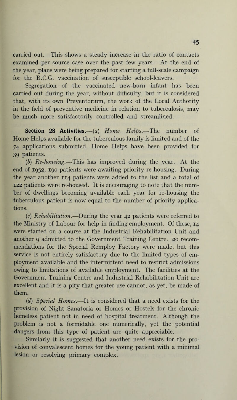 carried out. This shows a steady increase in the ratio of contacts examined per source case over the past few years. At the end of the year, plans were being prepared for starting a full-scale campaign for the B.C.G. vaccination of susceptible school-leavers. Segregation of the vaccinated new-born infant has been carried out during the year, without difficulty, but it is considered that, with its own Preventorium, the work of the Local Authority in the field of preventive medicine in relation to tuberculosis, may be much more satisfactorily controlled and streamlined. Section 28 Activities.—(a) Home Helps.—-The number of Home Helps available for the tuberculous family is limited and of the 74 applications submitted, Home Helps have been provided for 39 patients. (b) Re-housing.—-This has improved during the year. At the end of 1952, 190 patients were awaiting priority re-housing. During the year another 114 patients were added to the list and a total of 122 patients were re-housed. It is encouraging to note that the num¬ ber of dwellings becoming available each year for re-housing the tuberculous patient is now equal to the number of priority applica¬ tions. (c) Rehabilitation.—-During the year 42 patients were referred to the Ministry of Labour for help in finding employment. Of these, 14 were started on a course at the Industrial Rehabilitation Unit and another 9 admitted to the Government Training Centre. 20 recom¬ mendations for the Special Remploy Factory were made, but this service is not entirely satisfactory due to the limited types of em¬ ployment available and the intermittent need to restrict admissions owing to limitations of available employment. The facilities at the Government Training Centre and Industrial Rehabilitation Unit are excellent and it is a pity that greater use cannot, as yet, be made of them. (d) Special Homes.—-It is considered that a need exists for the provision of Night Sanatoria or Homes or Hostels for the chronic homeless patient not in need of hospital treatment. Although the problem is not a formidable one numerically, yet the potential dangers from this type of patient are quite appreciable. Similarly it is suggested that another need exists for the pro¬ vision of convalescent homes for the young patient with a minimal lesion or resolving primary complex.