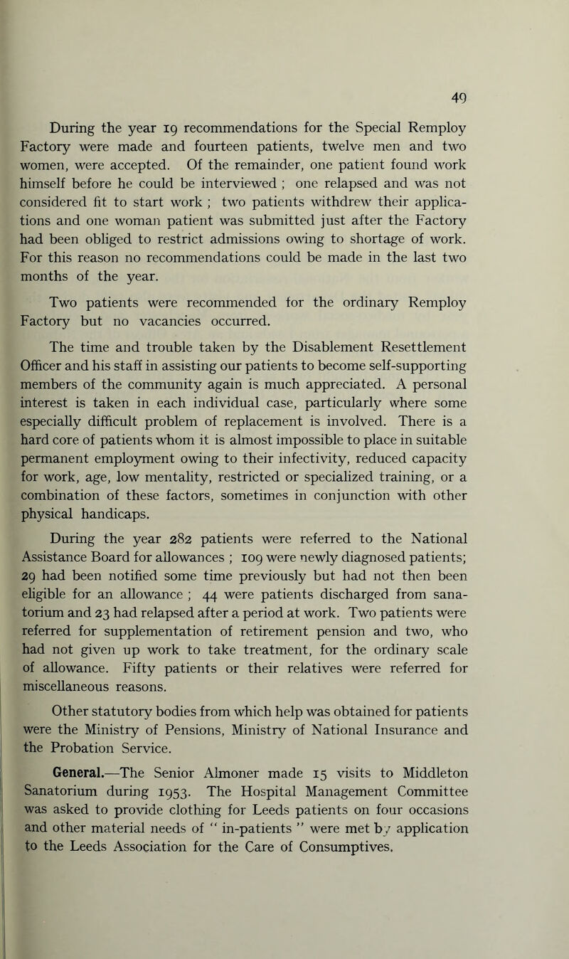 During the year 19 recommendations for the Special Remploy Factory were made and fourteen patients, twelve men and two women, were accepted. Of the remainder, one patient found work himself before he could be interviewed ; one relapsed and was not considered fit to start work ; two patients withdrew their applica¬ tions and one woman patient was submitted just after the Factory had been obliged to restrict admissions owing to shortage of work. For this reason no recommendations could be made in the last two months of the year. Two patients were recommended for the ordinary Remploy Factory but no vacancies occurred. The time and trouble taken by the Disablement Resettlement Officer and his staff in assisting our patients to become self-supporting members of the community again is much appreciated. A personal interest is taken in each individual case, particularly where some especially difficult problem of replacement is involved. There is a hard core of patients whom it is almost impossible to place in suitable permanent employment owing to their infectivity, reduced capacity for work, age, low mentality, restricted or specialized training, or a combination of these factors, sometimes in conjunction with other physical handicaps. During the year 282 patients were referred to the National Assistance Board for allowances ; 109 were newly diagnosed patients; 29 had been notified some time previously but had not then been eligible for an allowance ; 44 were patients discharged from sana¬ torium and 23 had relapsed after a period at work. Two patients were referred for supplementation of retirement pension and two, who had not given up work to take treatment, for the ordinary scale of allowance. Fifty patients or their relatives were referred for miscellaneous reasons. Other statutory bodies from which help was obtained for patients were the Ministry of Pensions, Ministry of National Insurance and the Probation Service. General.—The Senior Almoner made 15 visits to Middleton Sanatorium during 1953. The Hospital Management Committee was asked to provide clothing for Leeds patients on four occasions and other material needs of “ in-patients ” were met by application to the Leeds Association for the Care of Consumptives.