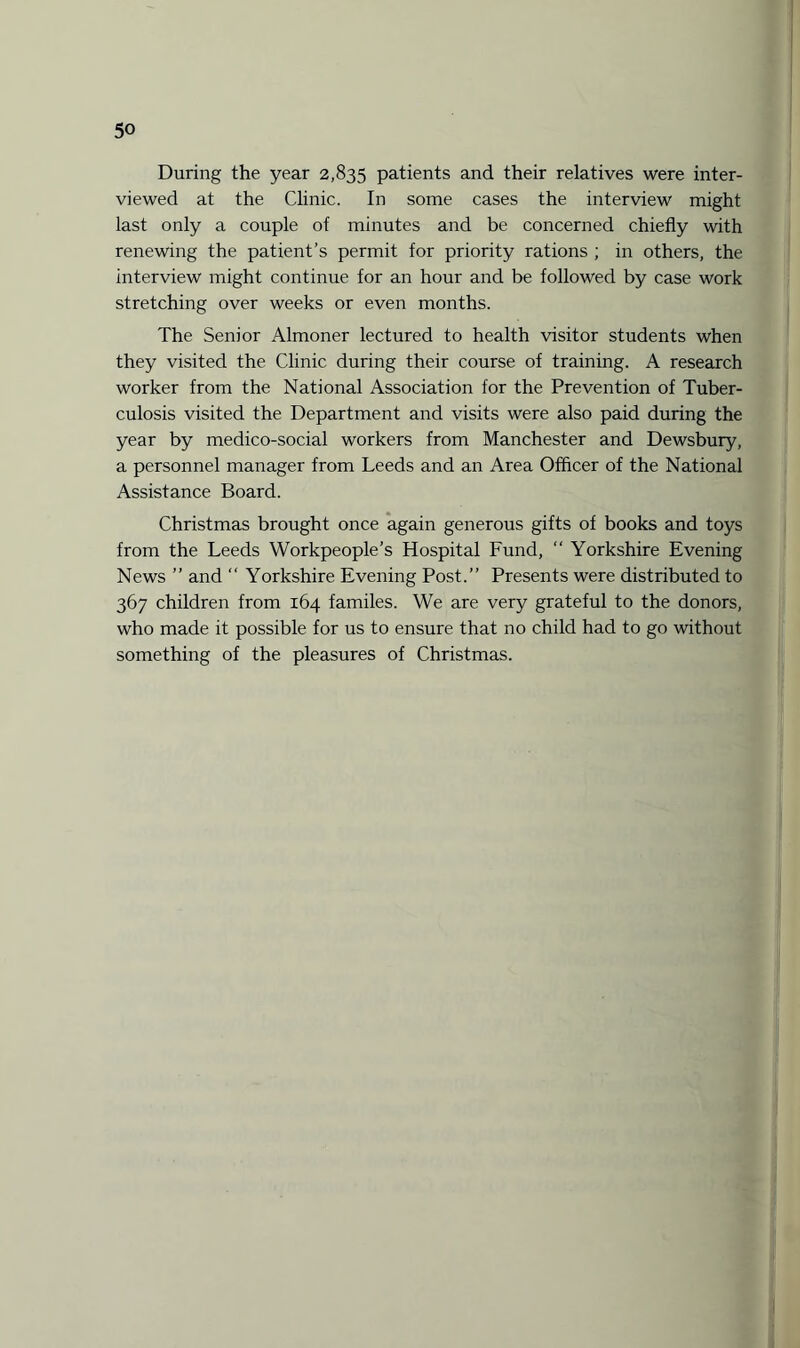 During the year 2,835 patients and their relatives were inter¬ viewed at the Clinic. In some cases the interview might last only a couple of minutes and be concerned chiefly with renewing the patient’s permit for priority rations ; in others, the interview might continue for an hour and be followed by case work stretching over weeks or even months. The Senior Almoner lectured to health visitor students when they visited the Clinic during their course of training. A research worker from the National Association for the Prevention of Tuber¬ culosis visited the Department and visits were also paid during the year by medico-social workers from Manchester and Dewsbury, a personnel manager from Leeds and an Area Officer of the National Assistance Board. Christmas brought once again generous gifts of books and toys from the Leeds Workpeople’s Hospital Fund, “ Yorkshire Evening News ” and “ Yorkshire Evening Post.” Presents were distributed to 367 children from 164 familes. We are very grateful to the donors, who made it possible for us to ensure that no child had to go without something of the pleasures of Christmas.