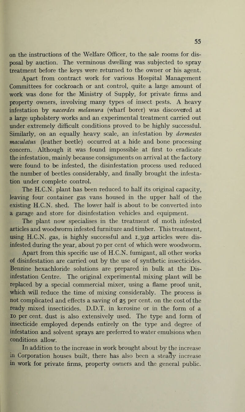 on the instructions of the Welfare Officer, to the sale rooms for dis¬ posal by auction. The verminous dwelling was subjected to spray treatment before the keys were returned to the owner or his agent. Apart from contract work for various Hospital Management Committees for cockroach or ant control, quite a large amount of work was done for the Ministry of Supply, for private firms and property owners, involving many types of insect pests. A heavy infestation by nacerdes melanura (wharf borer) was discovered at a large upholstery works and an experimental treatment carried out under extremely difficult conditions proved to be highly successful. Similarly, on an equally heavy scale, an infestation by dermestes maculatus (leather beetle) occurred at a hide and bone processing concern. Although it was found impossible at first to eradicate the infestation, mainly because consignments on arrival at the factory were found to be infested, the disinfestation process used reduced the number of beetles considerably, and finally brought the infesta¬ tion under complete control. The H.C.N. plant has been reduced to half its original capacity, leaving four container gas vans housed in the upper half of the existing H.C.N. shed. The lower half is about to be converted into a garage and store for disinfestation vehicles and equipment. The plant now specialises in the treatment of moth infested articles and woodworm infested furniture and timber. This treatment, using H.C.N. gas, is highly successful and 1,392 articles were dis¬ infested during the year, about 70 per cent of which were woodworm. Apart from this specific use of H.C.N. fumigant, all other works of disinfestation are carried out by the use of synthetic insecticides. Benzine hexachloride solutions are prepared in bulk at the Dis¬ infestation Centre. The original experimental mixing plant will be replaced by a special commercial mixer, using a flame proof unit, which will reduce the time of mixing considerably. The process is not complicated and effects a saving of 25 per cent, on the cost of the ready mixed insecticides. D.D.T. in kerosine or in the form of a 10 per cent, dust is also extensively used. The type and form of insecticide employed depends entirely on the type and degree of infestation and solvent sprays are preferred to water emulsions when conditions allow. In addition to the increase in work brought about by the increase in Corporation houses built, there has also been a steady increase in work for private firms, property owners and the general public.