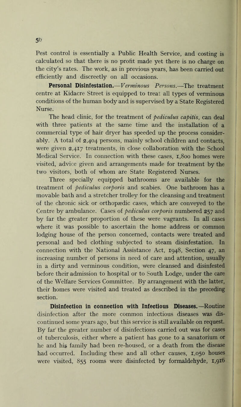 5^ Pest control is essentially a Public Health Service, and costing is calculated so that there is no profit made yet there is no charge on the city’s rates. The work, as in previous years, has been carried out efficiently and discreetly on all occasions. Personal Disinfestation.—Verminous Persons.—The treatment centre at Kidacre Street is equipped to treat all types of verminous conditions of the human body and is supervised by a State Registered Nurse. The head clinic, for the treatment of pediculus capitis, can deal with three patients at the same time and the installation of a commercial type of hair dryer has speeded up the process consider¬ ably. A total of 2,404 persons, mainly school children and contacts, were given 2,417 treatments, in close collaboration with the School Medical Service. In connection with these cases, 1,800 homes were visited, advice given and arrangements made for treatment by the two visitors, both of whom are State Registered Nurses. Three specially equipped bathrooms are available for the treatment of pediculus corporis and scabies. One bathroom has a movable bath and a stretcher trolley for the cleansing and treatment of the chronic sick or orthopaedic cases, which are conveyed to the Centre by ambulance. Cases of pediculus corporis numbered 257 and by far the greater proportion of these were vagrants. In all cases where it was possible to ascertain the home address or common lodging house of the person concerned, contacts were treated and personal and bed clothing subjected to steam disinfestation. In connection with the National Assistance Act, 1948, Section 47, an increasing number of persons in need of care and attention, usually in a dirty and verminous condition, were cleansed and disinfested before their admission to hospital or to South Lodge, under the care of the Welfare Services Committee. By arrangement with the latter, their homes were visited and treated as described in the preceding section. Disinfection in connection with Infectious Diseases.—Routine disinfection after the more common infectious diseases was dis¬ continued some years ago, but this service is still available on request. By far the greater number of disinfections carried out was for cases ol tuberculosis, either where a patient has gone to a sanatorium or he and his family had been re-housed, or a death from the disease had occurred. Including these and all other causes, 1,050 houses were visited, 855 rooms were disinfected by formaldehyde, 1,916