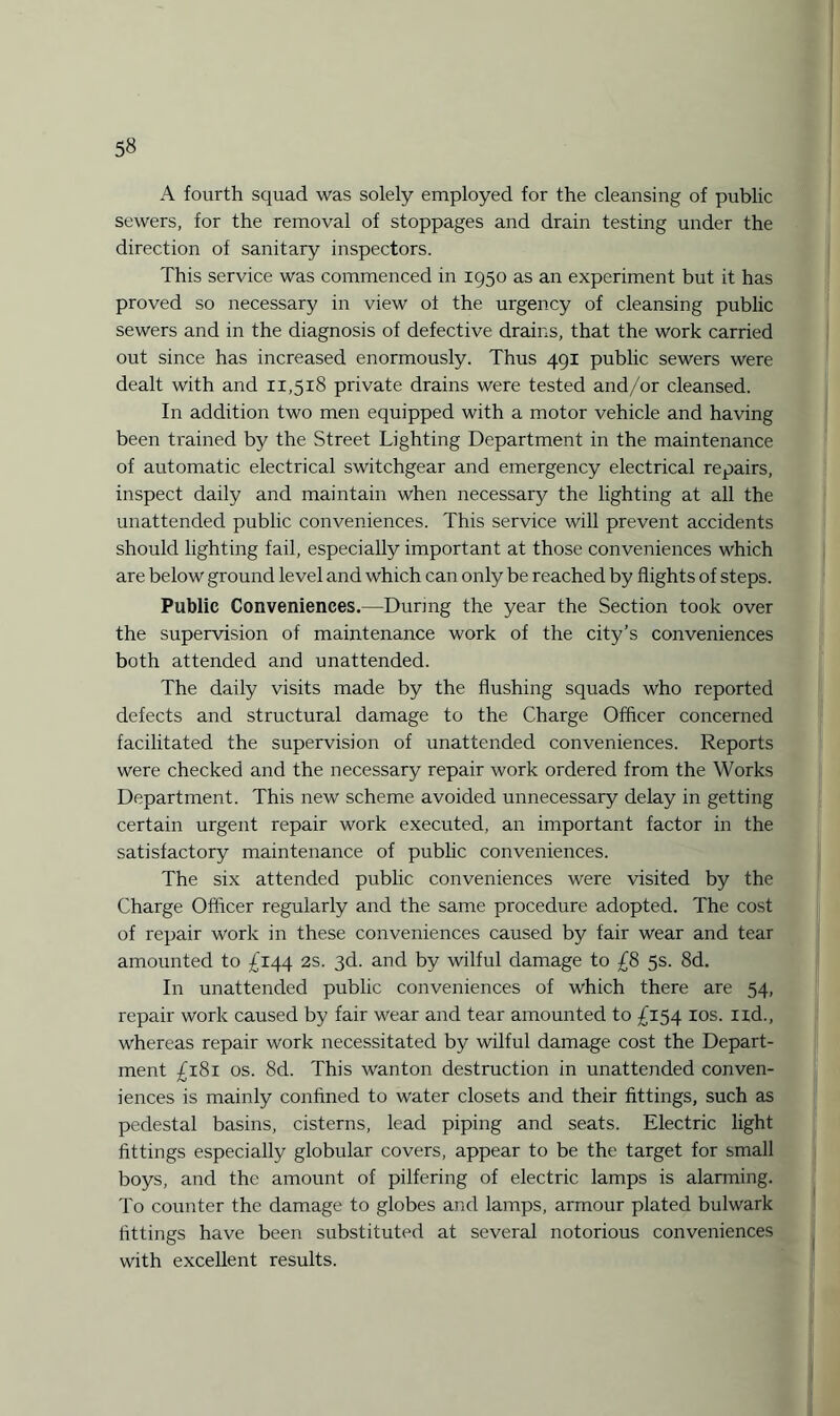 A fourth squad was solely employed for the cleansing of public sewers, for the removal of stoppages and drain testing under the direction of sanitary inspectors. This service was commenced in 1950 as an experiment but it has proved so necessary in view oi the urgency of cleansing public sewers and in the diagnosis of defective drains, that the work carried out since has increased enormously. Thus 491 public sewers were dealt with and 11,518 private drains were tested and/or cleansed. In addition two men equipped with a motor vehicle and having been trained by the Street Lighting Department in the maintenance of automatic electrical switchgear and emergency electrical repairs, inspect daily and maintain when necessary the lighting at all the unattended public conveniences. This service will prevent accidents should lighting fail, especially important at those conveniences which are below ground level and which can only be reached by flights of steps. Public Conveniences.—During the year the Section took over the supervision of maintenance work of the city’s conveniences both attended and unattended. The daily visits made by the flushing squads who reported defects and structural damage to the Charge Officer concerned facilitated the supervision of unattended conveniences. Reports were checked and the necessary repair work ordered from the Works Department. This new scheme avoided unnecessary delay in getting certain urgent repair work executed, an important factor in the satisfactory maintenance of public conveniences. The six attended public conveniences were visited by the Charge Officer regularly and the same procedure adopted. The cost of repair work in these conveniences caused by fair wear and tear amounted to £144 2s. 3d. and by wilful damage to £8 5s. 8d. In unattended public conveniences of which there are 54, repair work caused by fair wear and tear amounted to £154 xos. lid., whereas repair work necessitated by wilful damage cost the Depart¬ ment £181 os. 8d. This wanton destruction in unattended conven¬ iences is mainly confined to water closets and their fittings, such as pedestal basins, cisterns, lead piping and seats. Electric light fittings especially globular covers, appear to be the target for small boys, and the amount of pilfering of electric lamps is alarming. To counter the damage to globes and lamps, armour plated bulwark fittings have been substituted at several notorious conveniences with excellent results.