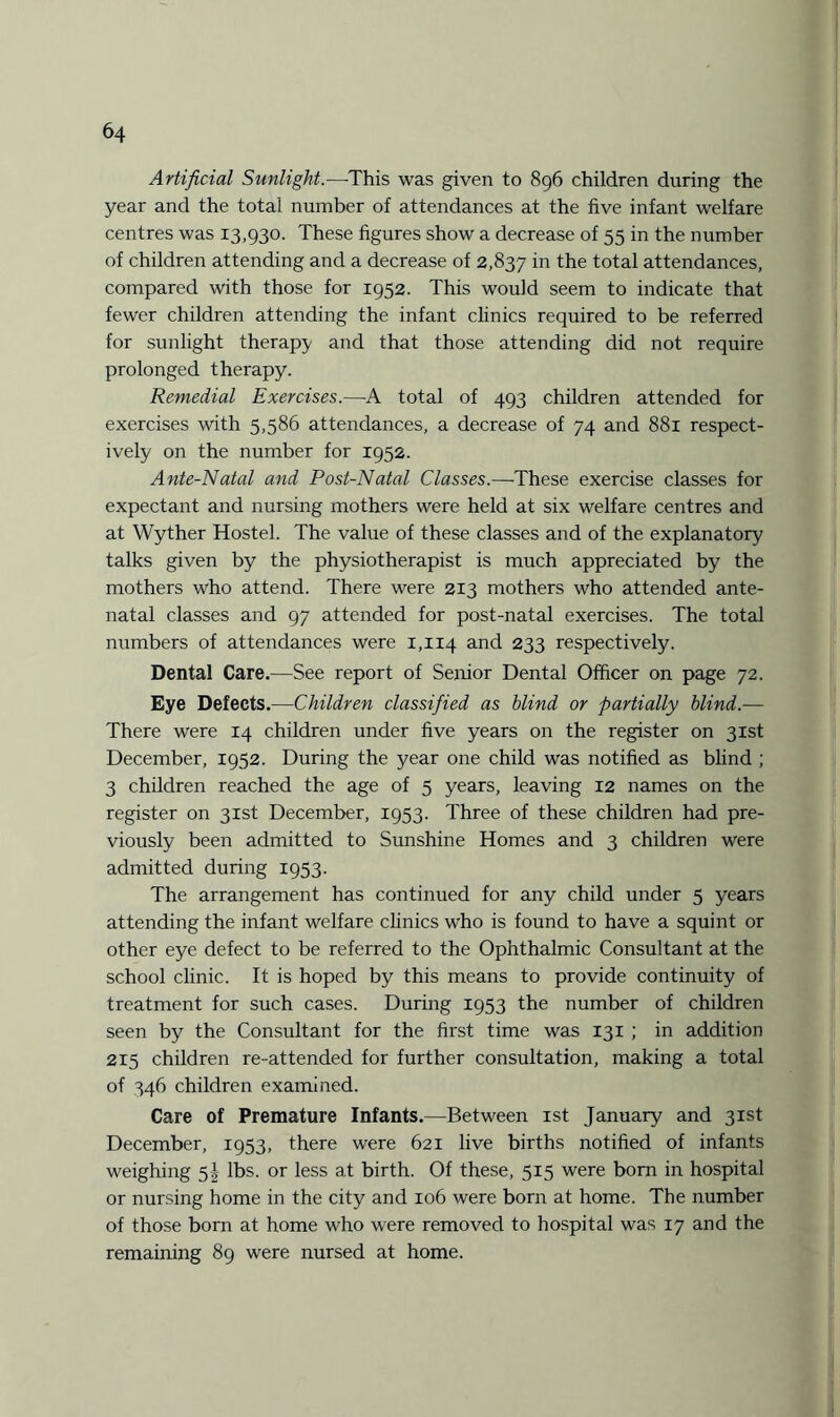 Artificial Sunlight.—This was given to 896 children during the year and the total number of attendances at the five infant welfare centres was 13,930. These figures show a decrease of 55 in the number of children attending and a decrease of 2,837 in the total attendances, compared with those for 1952. This would seem to indicate that fewer children attending the infant clinics required to be referred for sunlight therapy and that those attending did not require prolonged therapy. Remedial Exercises.—A total of 493 children attended for exercises with 5,586 attendances, a decrease of 74 and 881 respect¬ ively on the number for 1952. Ante-Natal and Post-Natal Classes.—These exercise classes for expectant and nursing mothers were held at six welfare centres and at Wyther Hostel. The value of these classes and of the explanatory talks given by the physiotherapist is much appreciated by the mothers who attend. There were 213 mothers who attended ante¬ natal classes and 97 attended for post-natal exercises. The total numbers of attendances were 1,114 and 233 respectively. Dental Care.—See report of Senior Dental Officer on page 72. Eye Defects.—Children classified as blind or partially blind.— There were 14 children under five years on the register on 31st December, 1952. During the year one child was notified as blind ; 3 children reached the age of 5 years, leaving 12 names on the register on 31st December, 1953. Three of these children had pre¬ viously been admitted to Sunshine Homes and 3 children were admitted during 1953. The arrangement has continued for any child under 5 years attending the infant welfare clinics who is found to have a squint or other eye defect to be referred to the Ophthalmic Consultant at the school clinic. It is hoped by this means to provide continuity of treatment for such cases. During 1953 the number of children seen by the Consultant for the first time was 131 ; in addition 215 children re-attended for further consultation, making a total of 346 children examined. Care of Premature Infants.—Between 1st January and 31st December, 1953, there were 621 live births notified of infants weighing 5! lbs. or less at birth. Of these, 515 were born in hospital or nursing home in the city and 106 were born at home. The number of those born at home who were removed to hospital was 17 and the remaining 89 were nursed at home.