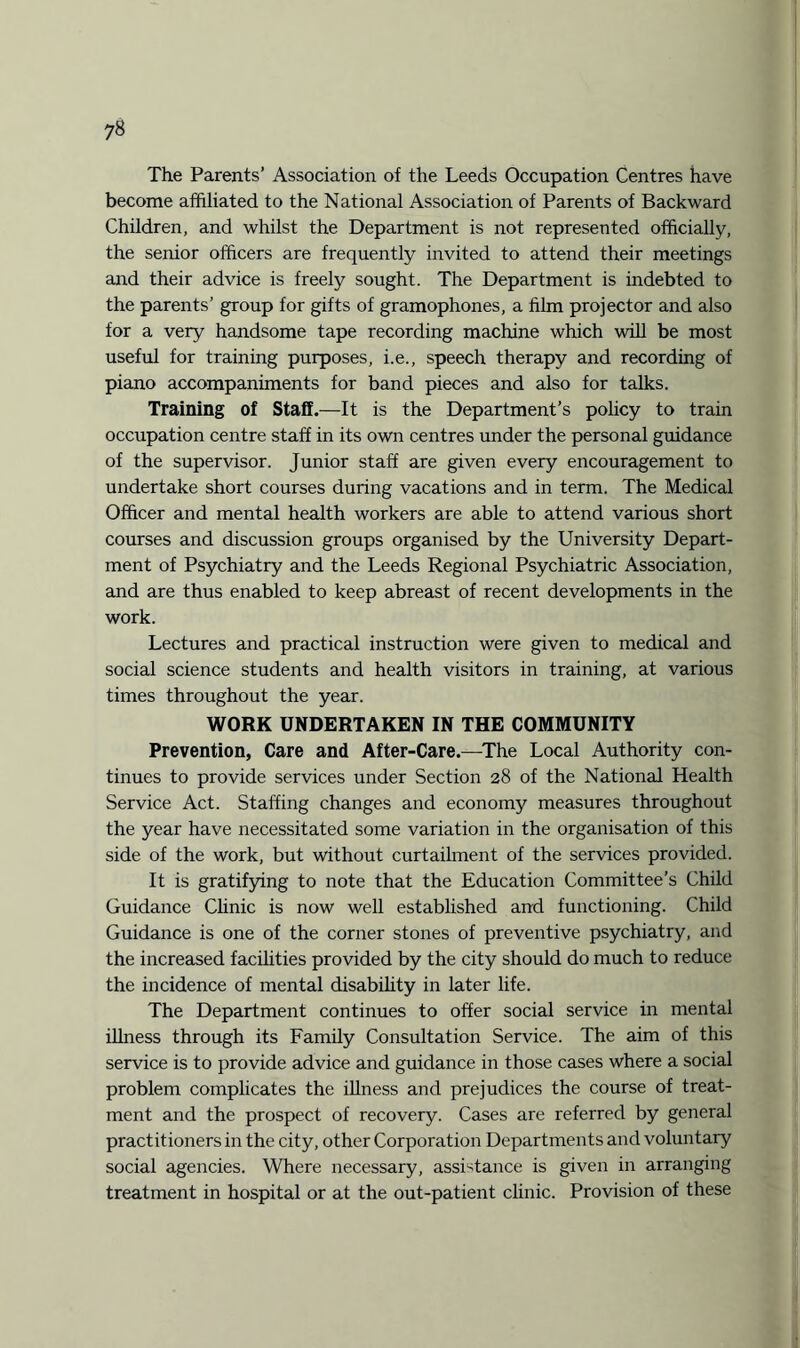 The Parents’ Association of the Leeds Occupation Centres have become affiliated to the National Association of Parents of Backward Children, and whilst the Department is not represented officially, the senior officers are frequently invited to attend their meetings and their advice is freely sought. The Department is indebted to the parents’ group for gifts of gramophones, a film projector and also for a very handsome tape recording machine which will be most useful for training purposes, i.e., speech therapy and recording of piano accompaniments for band pieces and also for talks. Training of Staff.—It is the Department’s policy to train occupation centre staff in its own centres under the personal guidance of the supervisor. Junior staff are given every encouragement to undertake short courses during vacations and in term. The Medical Officer and mental health workers are able to attend various short courses and discussion groups organised by the University Depart¬ ment of Psychiatry and the Leeds Regional Psychiatric Association, and are thus enabled to keep abreast of recent developments in the work. Lectures and practical instruction were given to medical and social science students and health visitors in training, at various times throughout the year. WORK UNDERTAKEN IN THE COMMUNITY Prevention, Care and After-Care.—The Local Authority con¬ tinues to provide services under Section 28 of the National Health Service Act. Staffing changes and economy measures throughout the year have necessitated some variation in the organisation of this side of the work, but without curtailment of the services provided. It is gratifying to note that the Education Committee’s Child Guidance Clinic is now well established and functioning. Child Guidance is one of the corner stones of preventive psychiatry, and the increased facilities provided by the city should do much to reduce the incidence of mental disability in later life. The Department continues to offer social service in mental illness through its Family Consultation Service. The aim of this service is to provide advice and guidance in those cases where a social problem complicates the illness and prejudices the course of treat¬ ment and the prospect of recovery. Cases are referred by general practitioners in the city, other Corporation Departments and voluntary social agencies. Where necessary, assistance is given in arranging treatment in hospital or at the out-patient clinic. Provision of these