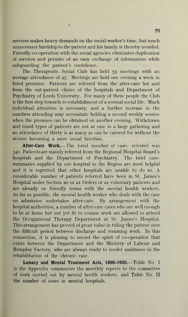 services makes heavy demands on the social worker’s time, but much unnecessary hardship to the patient and his family is thereby avoided. Friendly co-operation with the social agencies eliminates duplication of services and permits of an easy exchange of information while safeguarding the patient’s confidence. The Therapeutic Social Club has held 55 meetings with an average attendance of 27. Meetings are held one evening a week in hired premises. Patients are referred from the after-care list and from the out-patient clinics of the hospitals and Department of Psychiatry of Leeds University. For many of these people the Club is the first step towards re-establishment of a normal social life. Much individual attention is necessary, and a further increase in the numbers attending may necessitate holding a second weekly session when the premises can be obtained on another evening. Withdrawn and timid types of patients are not at ease in a large gathering and an attendance of thirty is as many as can be catered for without the session becoming a mere social function. After-Care Work.—The total number of cases referred was 340. Patients are mainly referred from the Regional Hospital Board’s hospitals and the Department of Psychiatry. The brief case- summaries supplied by one hospital in the Region are most helpful and it is regretted that other hospitals are unable to do so. A considerable number of patients referred have been in St. James’s Hospital under Section 20 or 21 Orders or as voluntary patients and are already on friendly terms with the mental health workers. As far as possible, the mental health worker who deals with the case on admission undertakes after-care. By arrangement with the hospital authorities, a number of after-care cases who are well enough to be at home but not yet fit to resume work are allowed to attend the Occupational Therapy Department at St. James’s Hospital. This arrangement has proved of great value in tiding the patient over the difficult period between discharge and resuming work. In this connection, it is pleasing to record the spirit of co-operation that exists between the Department and the Ministry of Labour and Remploy Factory, who are always ready to render assistance in the rehabilitation of the chronic case. Lunacy and Mental Treatment Acts, 1890-1930.—Table No. I in the Appendix summarises the monthly reports to the committee of work carried out by mental health workers, and Table No. II the number of cases in mental hospitals.