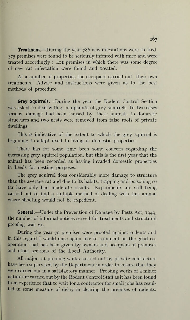 Treatment.—During the year 786 new infestations were treated. 375 premises were found to be seriously infested with mice and were treated accordingly ; 41 x premises in which there was some degree of new rat infestation were found and treated. At a number of properties the occupiers carried out their own treatments. Advice and instructions were given as to the best methods of procedure. Grey Squirrels.—During the year the Rodent Control Section was asked to deal with 4 complaints of grey squirrels. In two cases serious damage had been caused by these animals to domestic structures and two nests were removed from false roofs of private dwellings. This is indicative of the extent to which the grey squirrel is beginning to adapt itself to living in domestic properties. There has for some time been some concern regarding the increasing grey squirrel population, but this is the first year that the animal has been recorded as having invaded domestic properties in Leeds for nesting purposes. The grey squirrel does considerably more damage to structure than the average rat and due to its habits, trapping and poisoning so far have only had moderate results. Experiments are still being carried out to find a suitable method of dealing with this animal where shooting would not be expedient. General.—Under the Prevention of Damage by Pests Act, 1949, the number of informal notices served for treatments and structural proofing was 21. During the year 70 premises were proofed against rodents and in this regard I would once again like to comment on the good co¬ operation that has been given by owners and occupiers of premises and other sections of the Local Authority. All major rat proofing works carried out by private contractors have been supervised by the Department in order to ensure that they were carried out in a satisfactory manner. Proofing works of a minor nature are carried out by the Rodent Control Staff as it has been found from experience that to wait for a contractor for small jobs has resul¬ ted in some measure of delay in clearing the premises of rodents.