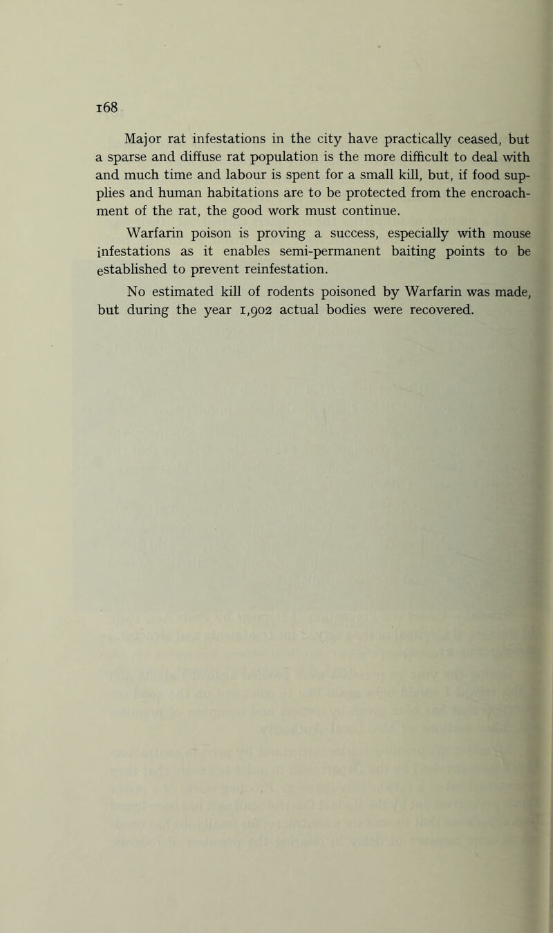 Major rat infestations in the city have practically ceased, but a sparse and diffuse rat population is the more difficult to deal with and much time and labour is spent for a small kill, but, if food sup¬ plies and human habitations are to be protected from the encroach¬ ment of the rat, the good work must continue. Warfarin poison is proving a success, especially with mouse infestations as it enables semi-permanent baiting points to be established to prevent reinfestation. No estimated kill of rodents poisoned by Warfarin was made, but during the year 1,902 actual bodies were recovered.
