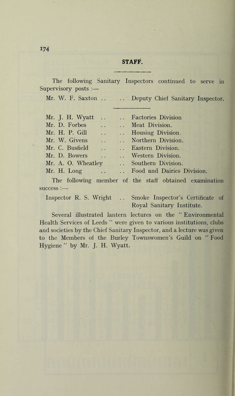 STAFF. The following Sanitary Inspectors continued to serve in Supervisory posts :— Mr. W. F. Saxton .. .. Deputy Chief Sanitary Inspector. Mr. J. H. Wyatt . Mr. D. Forbes Mr. H. P. Gill Mr. W. Givens Mr. C. Busfield Mr. D. Bowers Mr. A. O. Wheatley Mr. H. Long Factories Division Meat Division. Housing Division. Northern Division. Eastern Division. Western Division. Southern Division. Food and Dairies Division. The following member of the staff obtained examination success :—• Inspector R. S. Wright . . Smoke Inspector’s Certificate of Royal Sanitary Institute. Several illustrated lantern lectures on the “ Environmental Health Services of Leeds ” were given to various institutions, clubs and societies by the Chief Sanitary Inspector, and a lecture was given to the Members of the Burley Townswomen’s Guild on “ Food Hygiene ” by Mr. J. H. Wyatt.