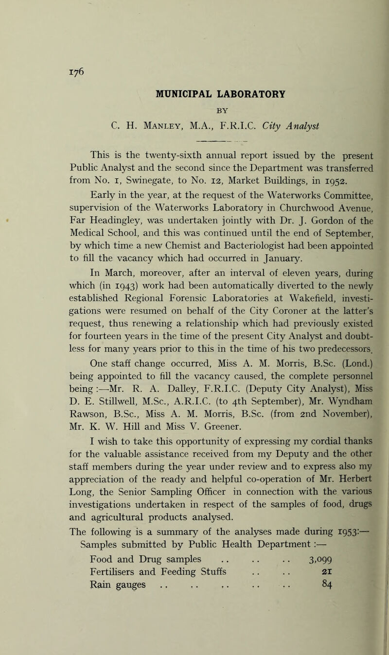 MUNICIPAL LABORATORY BY C. H. Manley, M.A., F.R.I.C. City Analyst This is the twenty-sixth annual report issued by the present Public Analyst and the second since the Department was transferred from No. 1, Swinegate, to No. 12, Market Buildings, in 1952. Early in the year, at the request of the Waterworks Committee, supervision of the Waterworks Laboratory in Churchwood Avenue, Far Headingley, was undertaken jointly with Dr. J. Gordon of the Medical School, and this was continued until the end of September, by which time a new Chemist and Bacteriologist had been appointed to fill the vacancy which had occurred in January. In March, moreover, after an interval of eleven years, during which (in 1943) work had been automatically diverted to the newly established Regional Forensic Laboratories at Wakefield, investi¬ gations were resumed on behalf of the City Coroner at the latter’s request, thus renewing a relationship which had previously existed for fourteen years in the time of the present City Analyst and doubt¬ less for many years prior to this in the time of his two predecessors. One staff change occurred, Miss A. M. Morris, B.Sc. (Lond.) being appointed to fill the vacancy caused, the complete personnel being :—Mr. R. A. Dailey, F.R.I.C. (Deputy City Analyst), Miss D. E. Stillwell, M.Sc., A.R.I.C. (to 4th September), Mr. Wyndham Rawson, B.Sc., Miss A. M. Morris, B.Sc. (from 2nd November), Mr. K. W. Hill and Miss V. Greener. I wish to take this opportunity of expressing my cordial thanks for the valuable assistance received from my Deputy and the other staff members during the year under review and to express also my appreciation of the ready and helpful co-operation of Mr. Herbert Long, the Senior Sampling Officer in connection with the various investigations undertaken in respect of the samples of food, drugs and agricultural products analysed. The following is a summary of the analyses made during 1953:— Samples submitted by Public Health Department :— Food and Drug samples .. .. .. 3.099 Fertilisers and Feeding Stuffs .. . . 21 Rain gauges .. .. ,. .. .. 84