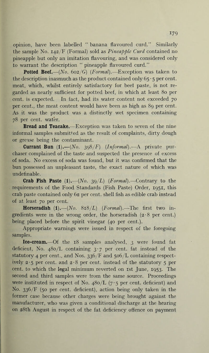 opinion, have been labelled “ banana flavoured curd.” Similarly the sample No. 142/F (Formal) sold as Pineapple Curd contained no pineapple but only an imitation flavouring, and was considered only to warrant the description “ pineapple flavoured curd.” Potted Beef.—(No. 602/G) (Formal).—Exception was taken to the description inasmuch as the product contained only 65 • 5 per cent, meat, which, whilst entirely satisfactory for beet paste, is not re¬ garded as nearly sufficient for potted beef, in which at least 80 per cent, is expected. In fact, had its water content not exceeded 70 per cent., the meat content would have been as high as 89 per cent. As it was the product was a distinctly wet specimen containing 78 per cent, water. Bread and Teacake.—Exception was taken to seven of the nine informal samples submitted as the result of complaints, dirty dough or grease being the contaminant. Currant Bun (1).—(No. 398/F) (Informal).—A private pur¬ chaser complained of the taste and suspected the presence of excess of soda. No excess of soda was found, but it was confirmed that the bun possessed an unpleasant taste, the exact nature of which was undefinable. Crab Fish Paste (1).—(No. 39/L) (Formal).—Contrary to the requirements of the Food Standards (Fish Paste) Order, 1951, this crab paste contained only 62 per cent, shell fish as edible crab instead of at least 70 per cent. Horseradish (1).—(No. 818/L) (Formal).—-The first two in¬ gredients were in the wrong order, the horseradish (2-8 per cent.) being placed before the spirit vinegar (40 per cent.). Appropriate warnings were issued in respect of the foregoing samples. Ice-cream.—Of the 18 samples analysed, 3 were found fat deficient, No. 480/L containing 3-7 per cent, fat instead of the statutory 4 per cent., and Nos. 336/F and 506/L containing respect¬ ively 2-5 per cent, and 2-8 per cent, instead of the statutory 5 per cent, to which the legal minimum reverted on xst June, 1953. The second and third samples were from the same source. Proceedings were instituted in respect of No. 480/L (7-5 per cent, deficient) and No. 336/F (50 per cent, deficient), action being only taken in the former case because other charges were being brought against the manufacturer, who was given a conditional discharge at the hearing on 28th August in respect of the fat deficiency offence on payment