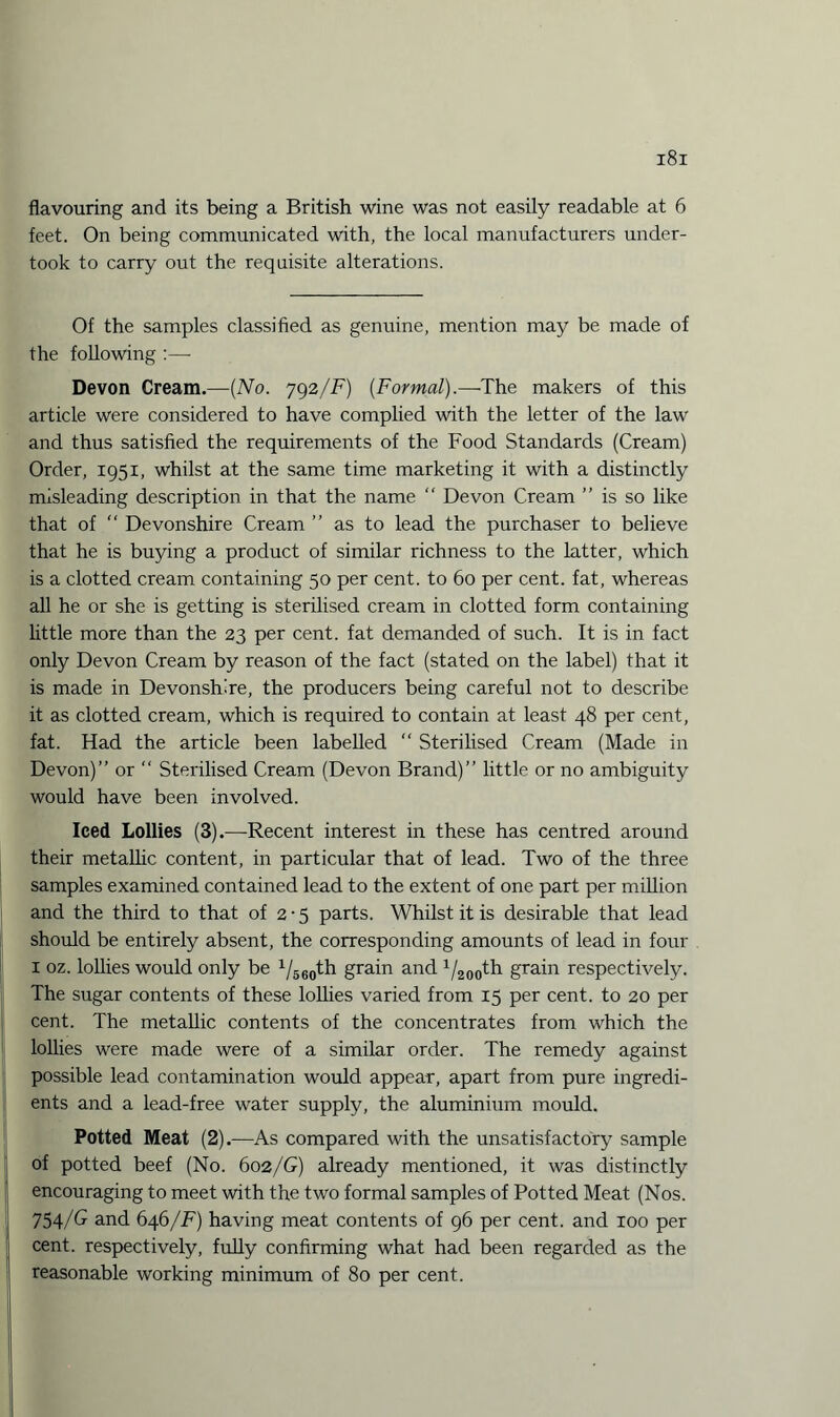 flavouring and its being a British wine was not easily readable at 6 feet. On being communicated with, the local manufacturers under¬ took to carry out the requisite alterations. Of the samples classified as genuine, mention may be made of the following :—- Devon Cream.—(No. 792/F) (Formal).—The makers of this article were considered to have complied with the letter of the law and thus satisfied the requirements of the Food Standards (Cream) Order, 1951, whilst at the same time marketing it with a distinctly misleading description in that the name “ Devon Cream is so like that of  Devonshire Cream ” as to lead the purchaser to believe that he is buying a product of similar richness to the latter, which is a clotted cream containing 50 per cent, to 60 per cent, fat, whereas all he or she is getting is sterilised cream in clotted form containing little more than the 23 per cent, fat demanded of such. It is in fact only Devon Cream by reason of the fact (stated on the label) that it is made in Devonshire, the producers being careful not to describe it as clotted cream, which is required to contain at least 48 per cent, fat. Had the article been labelled “ Sterilised Cream (Made in Devon)” or  Sterilised Cream (Devon Brand)” little or no ambiguity would have been involved. Iced Lollies (3).—Recent interest in these has centred around their metallic content, in particular that of lead. Two of the three samples examined contained lead to the extent of one part per million and the third to that of 2 • 5 parts. Whilst it is desirable that lead should be entirely absent, the corresponding amounts of lead in four I oz. lollies would only be 1/560th grain and 1/200th grain respectively. The sugar contents of these lollies varied from 15 per cent, to 20 per cent. The metallic contents of the concentrates from which the lollies were made were of a similar order. The remedy against possible lead contamination would appear, apart from pure ingredi¬ ents and a lead-free water supply, the aluminium mould. Potted Meat (2).—As compared with the unsatisfactory sample of potted beef (No. 602/G) already mentioned, it was distinctly encouraging to meet with the two formal samples of Potted Meat (Nos. 754/G and 646/F) having meat contents of 96 per cent, and xoo per cent, respectively, fully confirming what had been regarded as the reasonable working minimum of 80 per cent.