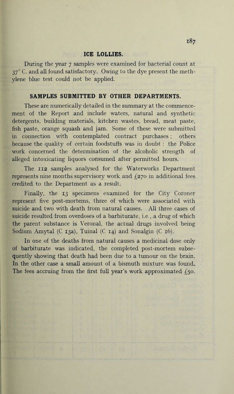 ICE LOLLIES. During the year 7 samples were examined for bacterial count at 370 C. and all found satisfactory. Owing to the dye present the meth¬ ylene blue test could not be applied. SAMPLES SUBMITTED BY OTHER DEPARTMENTS. These are numerically detailed in the summary at the commence¬ ment of the Report and include waters, natural and synthetic detergents, building materials, kitchen wastes, bread, meat paste, fish paste, orange squash and jam. Some of these were submitted in connection with contemplated contract purchases ; others because the quality of certain foodstuffs was in doubt : the Police work concerned the determination of the alcoholic strength of alleged intoxicating liquors consumed after permitted hours. The 112 samples analysed for the Waterworks Department represents nine months supervisory work and £270 in additional fees credited to the Department as a result. Finally, the 13 specimens examined for the City Coroner represent five post-mortems, three of which were associated with suicide and two with death from natural causes. All three cases of suicide resulted from overdoses of a barbiturate, i.e., a drug of which the parent substance is Veronal, the actual drugs involved being Sodium Amytal (C 13a), Tuinal (C 14) and Sonalgin (C 16). In one of the deaths from natural causes a medicinal dose only of barbiturate was indicated, the completed post-mortem subse¬ quently showing that death had been due to a tumour on the brain. In the other case a small amount of a bismuth mixture was found. The fees accruing from the first full year’s work approximated £50.