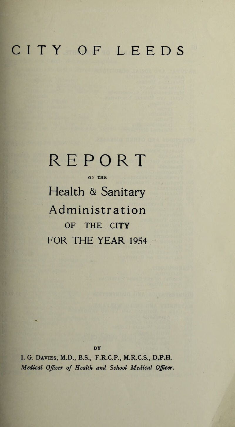 CITY OF LEEDS REPORT ON THE Health & Sanitary Administration OF THE CITY FOR THE YEAR 1954 BY I. G. Davies, M.D., B.S., F.R.C.P., M.R.C.S., D.P.H. Medical Officer of Health and School Medical Officer.