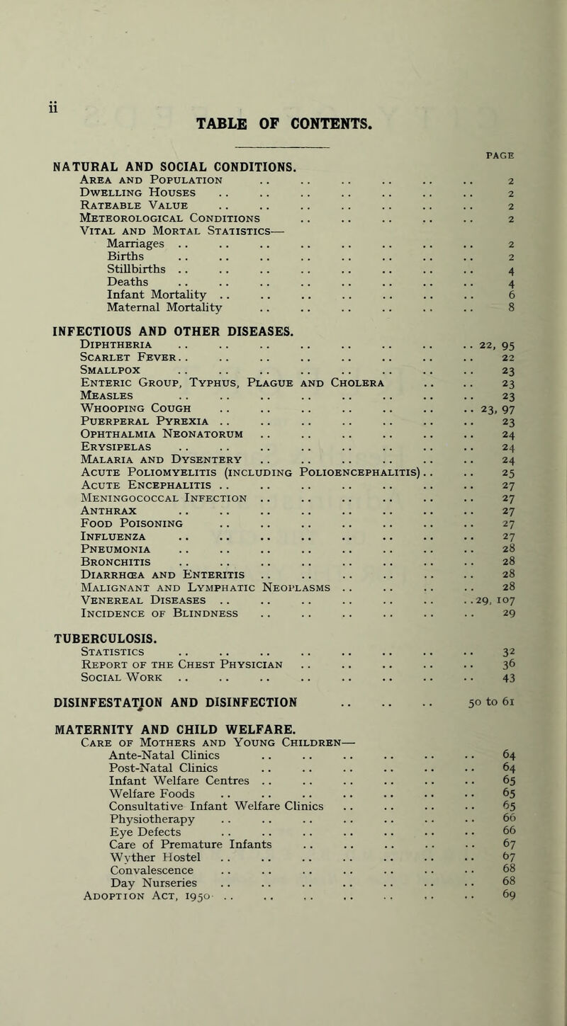 TABLE OF CONTENTS, NATURAL AND SOCIAL CONDITIONS. Area and Population Dwelling Houses Rateable Value Meteorological Conditions Vital and Mortal Statistics— Marriages Births Stillbirths . . Deaths Infant Mortality .. Maternal Mortality INFECTIOUS AND OTHER DISEASES. Diphtheria Scarlet Fever Smallpox Enteric Group, Typhus, Plague and Cholera Measles Whooping Cough Puerperal Pyrexia .. Ophthalmia Neonatorum Erysipelas Malaria and Dysentery Acute Poliomyelitis (including Polioencephalitis) Acute Encephalitis Meningococcal Infection Anthrax Food Poisoning Influenza Pneumonia Bronchitis Diarrhoea and Enteritis Malignant and Lymphatic Neoplasms Venereal Diseases Incidence of Blindness page . 2 . 2 . 2 . 2 . 2 2 4 4 6 8 22, 95 22 23 23 23 23, 97 23 24 24 24 25 27 27 27 27 27 28 28 28 28 29, 107 29 TUBERCULOSIS. Statistics .. .. .. .. .. .. .. .. 32 Report of the Chest Physician .. .. .. .. .. 36 Social Work .. .. .. .. .. .. .. .. 43 DISINFESTATION AND DISINFECTION . 50 to 61 MATERNITY AND CHILD WELFARE. Care of Mothers and Young Children— Ante-Natal Clinics .. .. .. .. . • • • 64 Post-Natal Clinics .. .. .. .. .. .. 64 Infant Welfare Centres .. .. .. .. .. .. 65 Welfare Foods .. .. .. .. .. .. • • 65 Consultative Infant Welfare Clinics .. .. .. .. 65 Physiotherapy .. . . . . .. .. .. .. 66 Eye Defects .. .. .. .. .. .. • • 66 Care of Premature Infants .. .. .. .. .. 67 Wyther Hostel .. .. .. .. .. .. .. 67 Convalescence .. .. .. .. .. .. •. 68 Day Nurseries .. .. .. .. .. .. .. 68 Adoption Act, 1950 .. .. .. ,. .. ,. .. 69